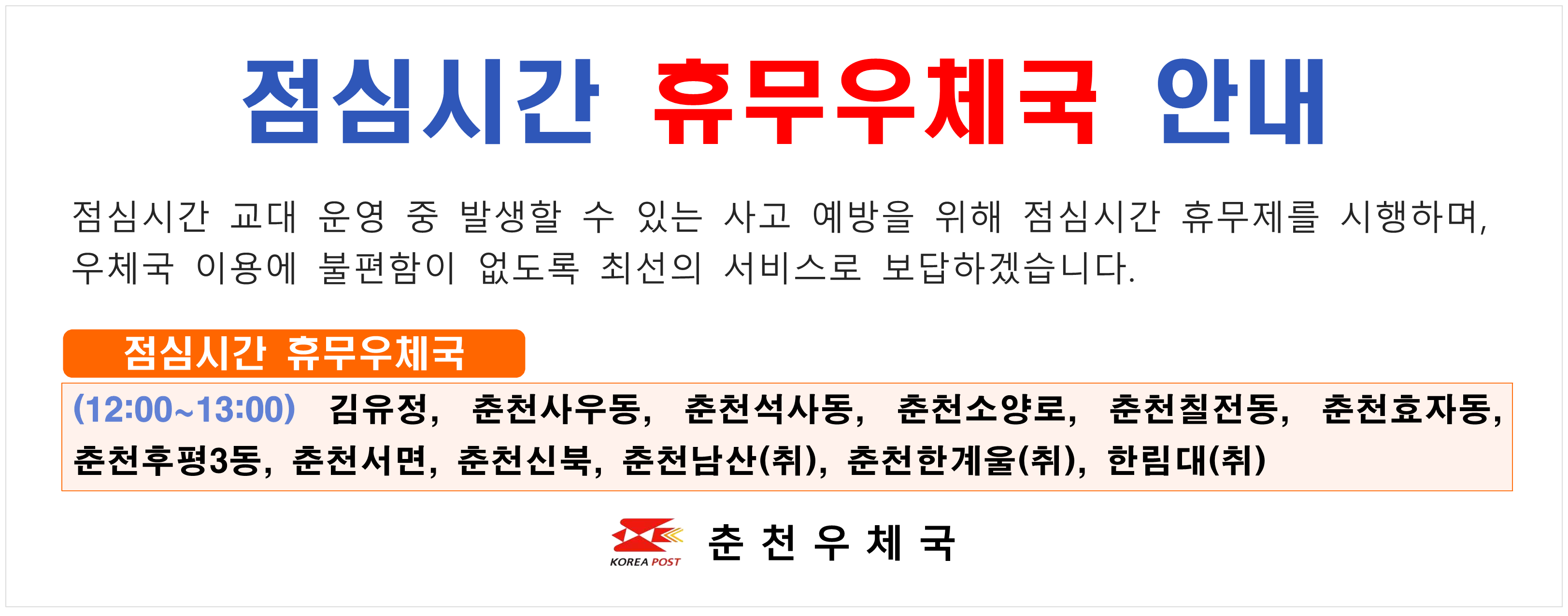 	점검시간 휴무우체국 안내 점심시간 교대운영 중 발생할 수 있는 사고 예방을 위해 점심시간 휴무제를 시행하며 우체국 이용에 불편함이 없도록 최선의 서비스로 보답하겠습니다. (12:00 ~ 13:00) r김유정 사우동 석사동 소양로 칠전동 효자동 후평3동 춘천서면 춘천신북 춘천남산 춘천한계울 한림대