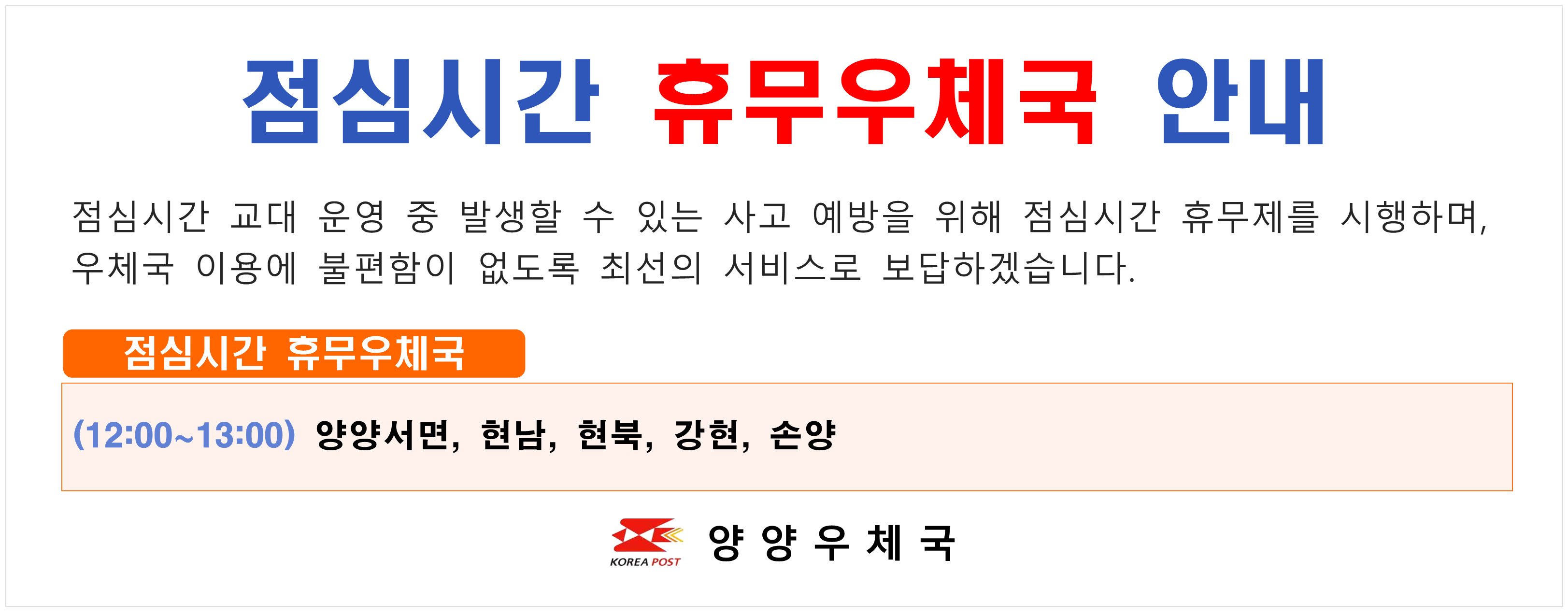 점심시간 휴무우체국 안내 점심시간 교대 운영 중 발생할 수 있는 사고 예방을 위해 점심시간 휴무제를 시행하며 우체국 이용에 불편함이 없도록 최선의 서비스로 보답하겠습니다. 점심시간 휴무우체국  (12:00~13:00) 양양서면 현남 현북 강현 손양