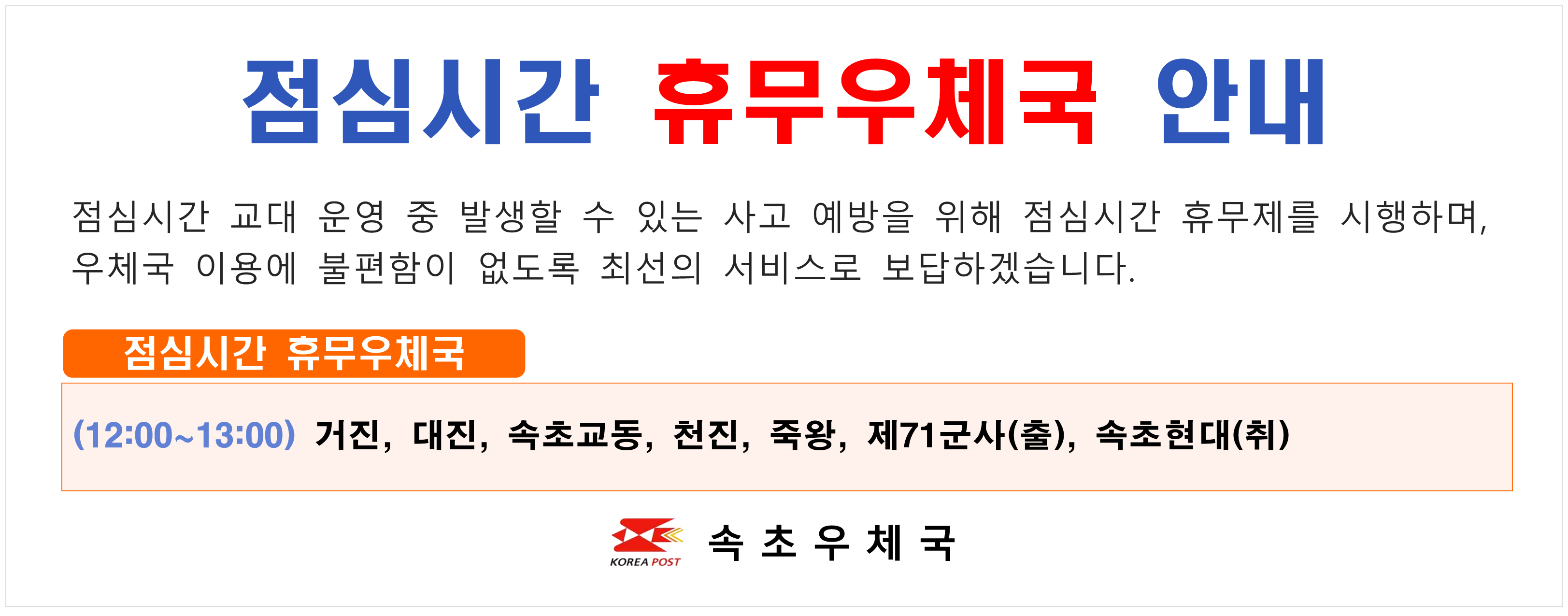 점심시간 휴무우체국 안내
점심시간 교대 운영 중 발생할 수 있는 사고 예방을 위해 점심시간 휴무제를 시행하며
우체국 이용에 불편함이 없도록 최선의 서비스로 보답하겠습니다.

점심시간 휴무우체국
(12:00~13:00) 거진 대진 속초교동 천진 죽왕 제71군사(출) 속초현대(취)