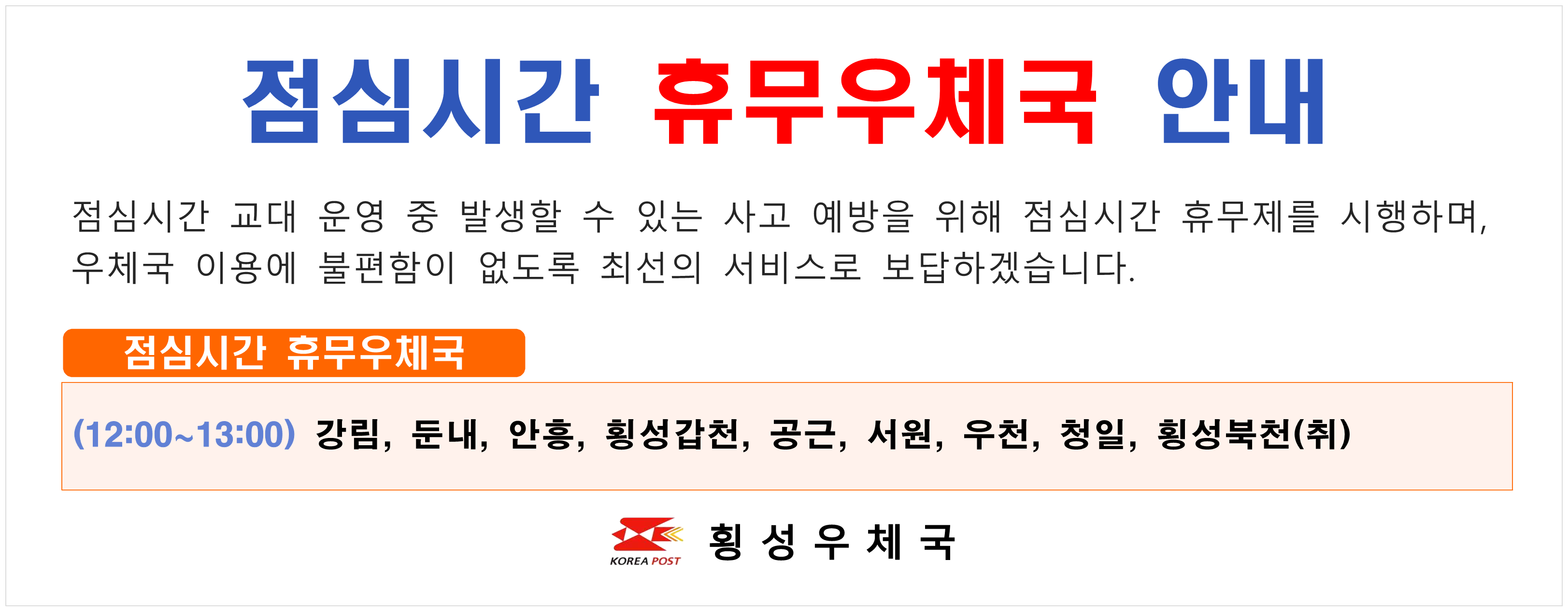 점심시간 휴무우체국 안내 점심시간 교대 운영 중 발생할 수 있는 사고 예방을 위해 점심시간 휴무제를 시행하며 우체국 이용에 불편함이 없도록 최선의 서비스로 보답하겠습니다. 점심시간 휴무우체국 (12:00~13:00) 강림 둔내 안흥 횡성갑천 공근 서원 우천 청일 횡성북천(취)