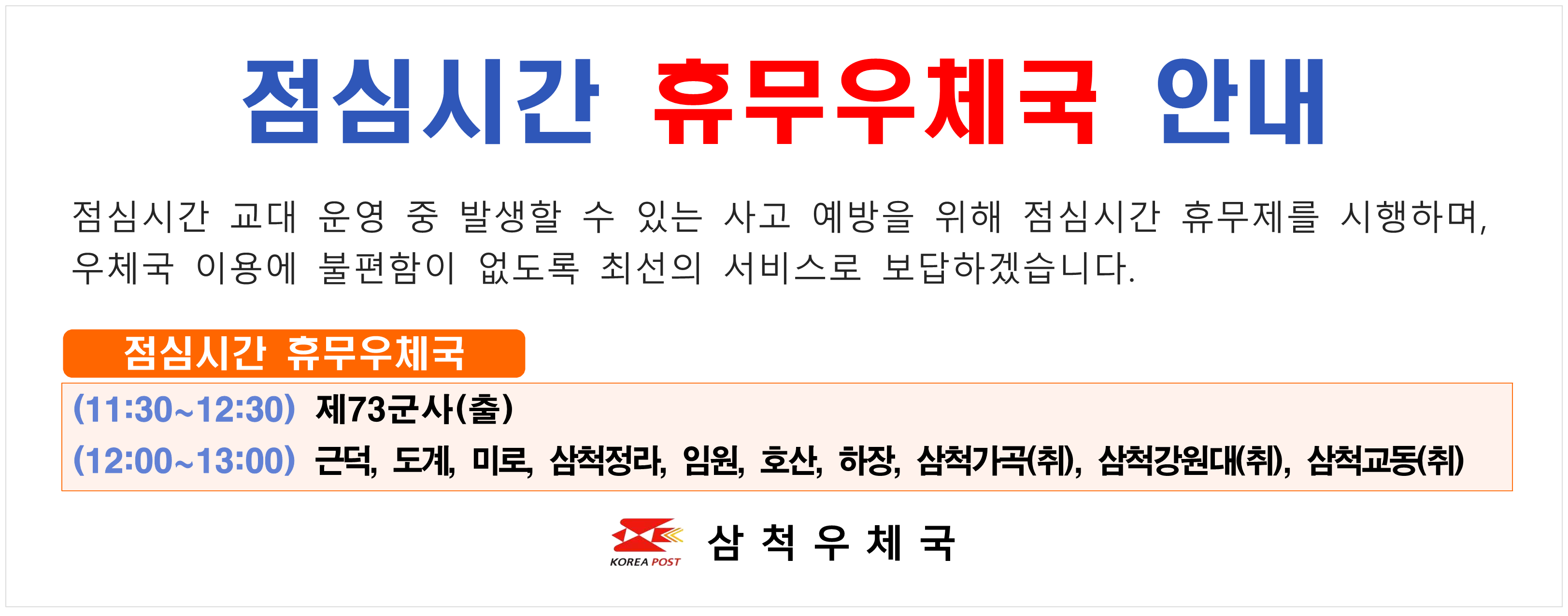 	점심시간 휴무우체국 안내 점심시간 교대 운영 중 발생할 수 있는 사고 예방을 위해 점심시간 휴무제를 시행하며 우체국 이용에 불편함이 없도록 최선의 서비스로 보답하겠습니다. 점심시간 휴무우체국 (11:30~12:30)제73군사(출) (12:00~13:00) 근덕 도계 미로 삼척정라 임원 호산 하장 삼척가곡(취) 삼척강원대(취) 삼척교동(취) 삼척우체국