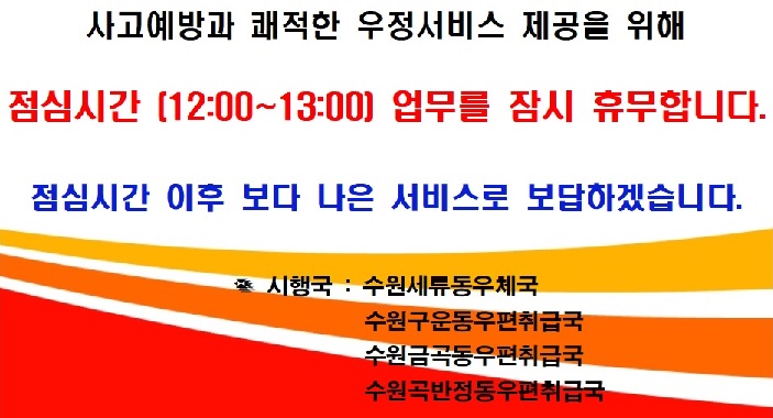 사고예방과 쾌적한 우정서비스 제공을 위해 
점심시간(12:00~13:00) 업무를 잠시 휴무합니다. 
점심시간 이후 보다 나은 서비스로 보답하겠습니다. 
시행국 : 수원세류동우체국
             수원구운동우편취급국
             수원금곡동우편취급국
             수원곡반정동우편취급국