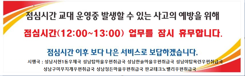 점심시간 교대 운영중 발생할 수 있는 사고의 예방을 위해
점심시간(12:00~13:00) 업무를 잠시 휴무합니다.
점심시간 이후 보다 나은 서비스로 보답하겠습니다.
시행국: 성남서현1동우체국 성남탑마을우편취급국 성남한솔마을우편취급국 성남야탑목련우편취급국
             성남구미무지개우편취급국 성남정든마을우편취급국 판교테크노밸리우편취급국