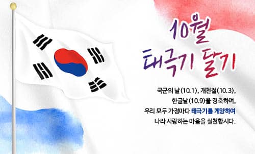 10월 태극기 달기
국군의 날(10.1), 개천절(10.3), 한글날(10.9)을 경축하며,
우리 모두 가정마다 태극기를 게양하여 나라 사랑하는 마음을 실천합시다.