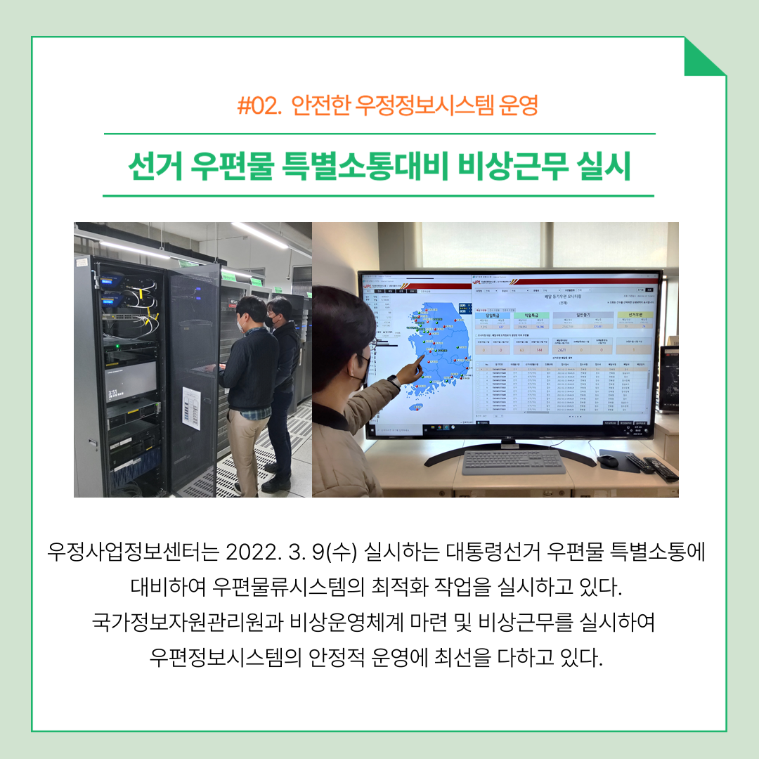 #02. 안전한 우정정보시스템 운영 선거 우편물 특별소통대비 비상근무 실시 우정사업정보센터는 2022.3.9(수) 실시하는 대통령선거 우편물 특별소통에 대비하여 우편물류시스템의 최적화 작업을 실시하고 있다. 국가정보자원관리원과 비상운영체계 마련 및 비상근무를 실시하여 우편정보시스템의 안정적 운영에 최선을 다하고 있다.