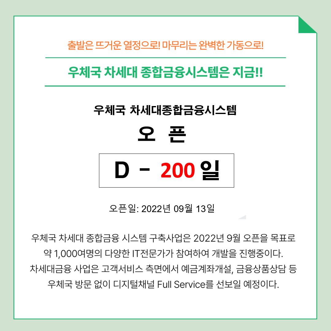 출발은 뜨거운 열정으로! 마무리는 완벽한 가동으로!
우체국 차세대 종합금융시스템은 지금!!
우체국 차세대 종합금융 시스템 오픈 D - 200일 오픈일:2022년 09월 13일
우체국 차세대 종합금융 시스템 구축사업은 2022년 9월 오픈을 목표로 약 1,000여명의 다양한 IT전문가가 참여하여 개발을 진행중이다. 차세대금융 사업은 고객서비스 측면에서 예금계좌개설, 금융상품상담 등 우체국 방문 없이 디지털채널 Full Service를 선보일 예정이다.