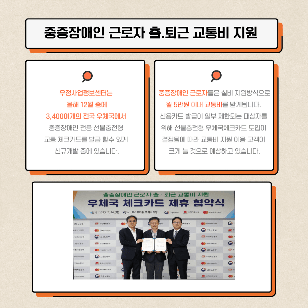 3. 중증장애인 근로자 출퇴근 교통비 지원
우정사업정보센터는 올해 12월 중에 3,400여개의 전국 우체국에서 중증장애인 전용 선불충전형 교통 체크카드를 발급 할 수 있게 신규개발 중에 있습니다.
중증장애인 근로자들은 실비 지원방식으로 월 5만원 이내 교통비를 받게됩니다.
신용카드 발급이 일부 제한되는 대상자를 위해 선불충전형 우체국 체크카드 도입이 결정됨에 따라 교통비 지원 이용 고객이 크게 늘 것으로 예상하고 있습니다.