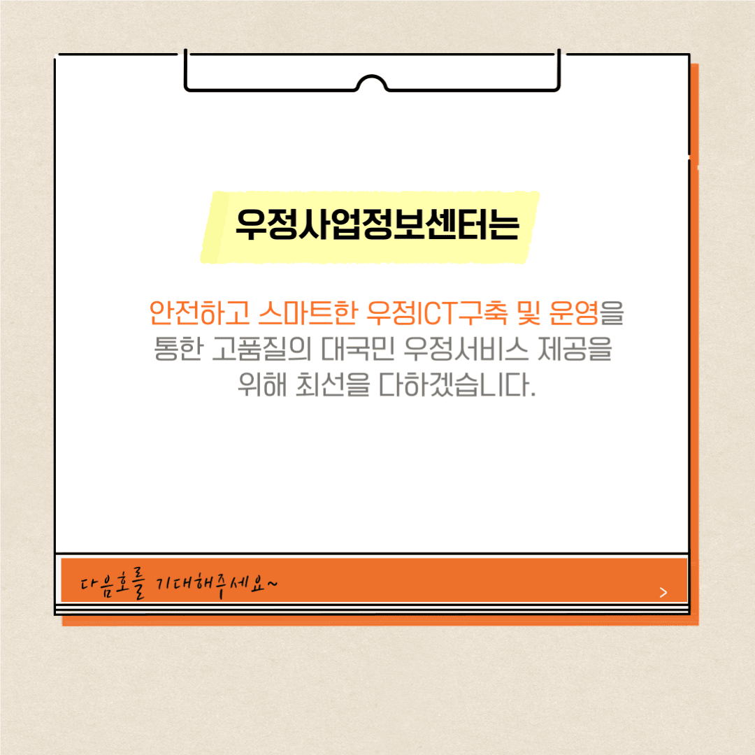 우정사업정보센터는
안전하고 스마트한 우정ICT구축 및 운영을 통한 고품질의 대국민 우정서비스 제공을 위해 최선을 다하겠습니다.
다음호를 기대해주세요~