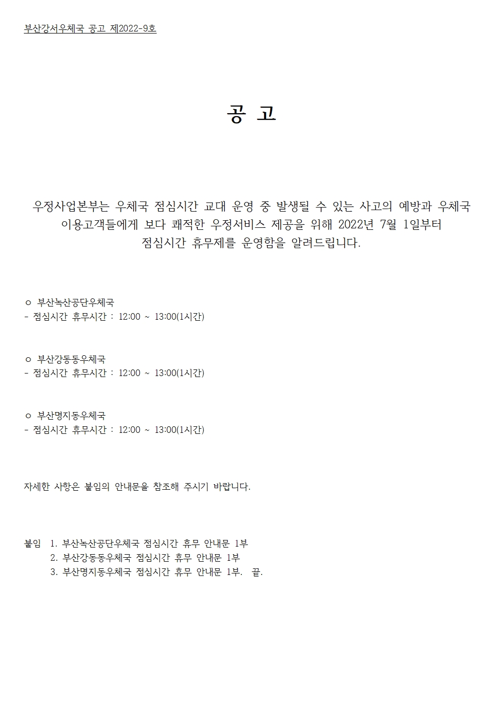 부산강서우체국 공고 제2022-9호
공고
우정사업본부는 우체국 점심시간 교대 운영중 발생될 수 있는 사고의 예방과 우체국 이용고객들에게 보다 쾌적한 우정서비스 제공을 위해 2022년 7월 1일붙너 점심시간 휴무제를 운영함을 알려드립니다. 
부산녹산공단우체국 점심시간 휴무시간 12:00~13:00(1시간)
부산강동동우체국 점심시간 휴무시간 12:00~13:00(1시간)
부산명지동우체국 점심시간 휴무시간 12:00~13:00(1시간)
자세한 사항은 아래의 안내문을 참조해 주시기 바랍니다.