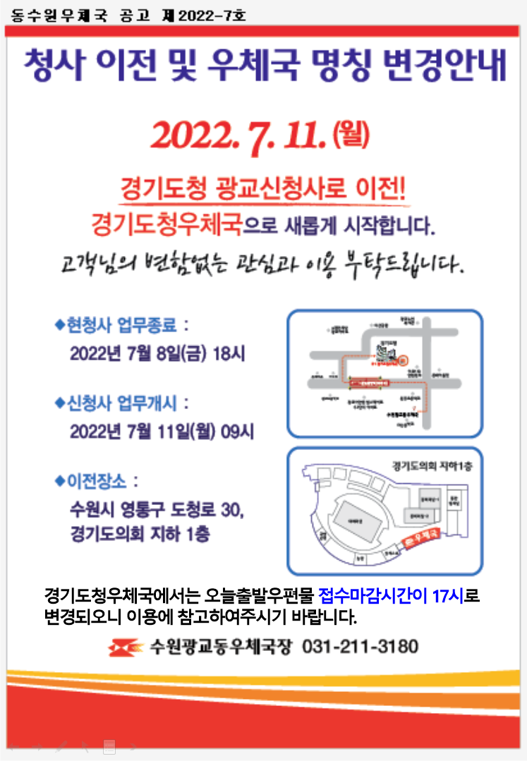 청사 이전 및 우체국 명칭 변경 안내
2022.7.11.(월)

경기도청 광교신청사로 이전!
경기도청우체국으로 새롭게 시작합니다.
고객님의 변함없는 관심과 이용 부탁드립니다.
현청사 업무종료
2022년 7월 8일(금) 18시
신청사 업무개시 : 2022년 7월 11일(월) 09시
이전장소 : 수원시 영통구 도청로 30, 경기도의회 지하1층
경기도청우체국에서는 오늘출발 우편물 접수마감시간이 17시로 변경되오니 이용에 참고하여주시기 바랍니다.