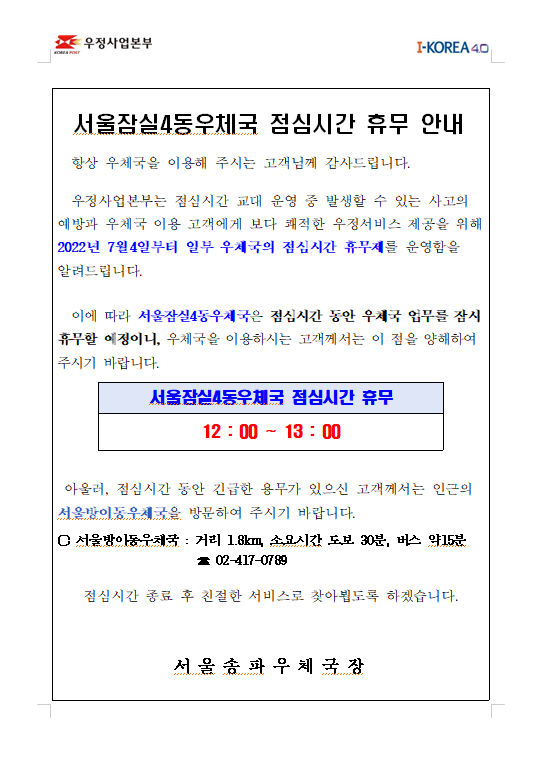 
서울잠실4동우체국 점심시간 휴무 안내  

  항상 우체국을 이용해 주시는 고객님께 감사드립니다.

  우정사업본부는 점심시간 교대 운영 중 발생할 수 있는 사고의 예방과 우체국 이용 고객에게 보다 쾌적한 우정서비스 제공을 위해
2022년 7월4일부터 일부 우체국의 점심시간 휴무제를 운영함을 알려드립니다.

  이에 따라 서울잠실4동우체국은 점심시간 동안 우체국 업무를 잠시 휴무할 예정이니, 우체국을 이용하시는 고객께서는 이 점을 양해하여 주시기 바랍니다.

서울잠실4동우체국 점심시간 휴무
12 : 00 ~ 13 : 00 

 
 아울러, 점심시간 동안 긴급한 용무가 있으신 고객께서는 인근의
서울방이동우체국을 방문하여 주시기 바랍니다.

○ 서울방이동우체국 : 거리 1.8km, 소요시간 도보 30분, 버스 약15분
                      ☎ 02-417-0789

점심시간 종료 후 친절한 서비스로 찾아뵙도록 하겠습니다.
 

서 울 송 파 우 체 국 장
