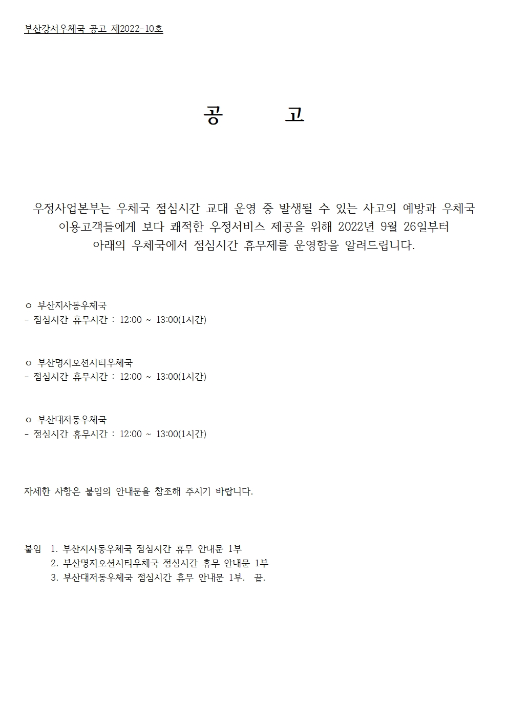 부산강서우체국 공고 제2022-10호
공고
우정사업본부는 우체국 점심시간 교대 운영 중 발생될 수 있는 사고의 예방과 우체국 이용고객들에게 보다 쾌적한 우정서비스 제공을 위해 2022년 9월 26일부터 아래의 우체국에서 점심시간 휴무제를 운영함을 알려드립니다. 
부산지사동우체국
점심시간 휴무시간 : 12:00~13:00(1시간)
부산명지오션시티우체국
점심시간 휴무시간 : 12:00~13:00(1시간)
부산대저동우체국
점심시간 휴무시간 : 12:00~13:00(1시간)
자세한 사항은 붙임의 안내문을 참조해 주시기 바랍니다. 
붙임 1.부산지사동우체국 점심시간 휴무 안내문 1부.
2.부산명지오션시티우체국 점심시간 휴무 안내문 1부.
3.부산대저동우체국 점심시간 휴무 안내문 1부.
