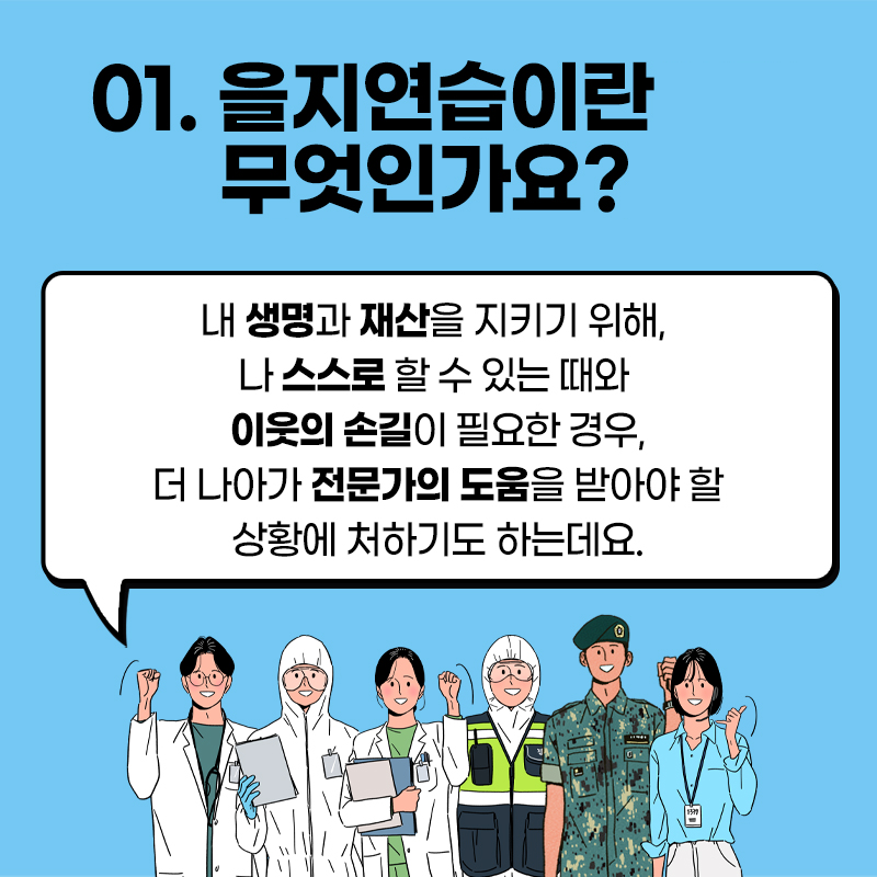 01.을지연습이란 무엇인가요 ?
내 생명과 재산을 지키기 위해, 나 스스로 할 수 있는 떄와
이웃의 손길이 필요한 경우, 더 나아가 전문가의 도움을 
받아야 할 상황에 처하기도 하는데요.