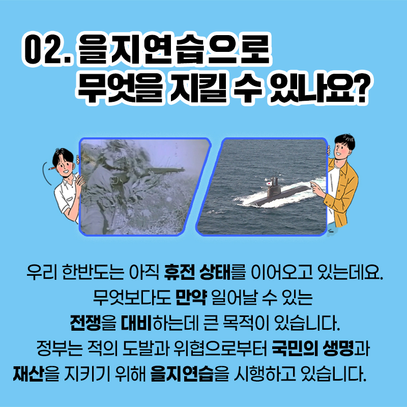 02.을지연습으로 무엇을 지킬 수 있나요?
우리 한반도는 아직 휴전 상태를 이어오고 있는데요.
무엇보다도 만약 일어날 수 있는
전쟁을 대비하는데 큰 목적이 있습니다.
정부는 적의 도발과 위협으로부터 국민의 생명과
재산을 지키기 위해 을지연습을 시행하고 있습니다.