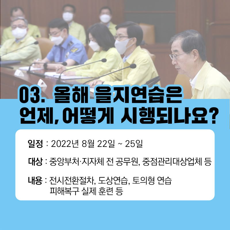 03. 올해 을지연습은 언제, 어떻게 시행되나요?
일정: 2022년 8월 22일~25일
대상: 중앙부처, 지자체 전 공무원, 중점관리대상업체 등
내용: 전시전환절차, 도상연습, 토의형 연습, 피해복구 실제 훈련 등