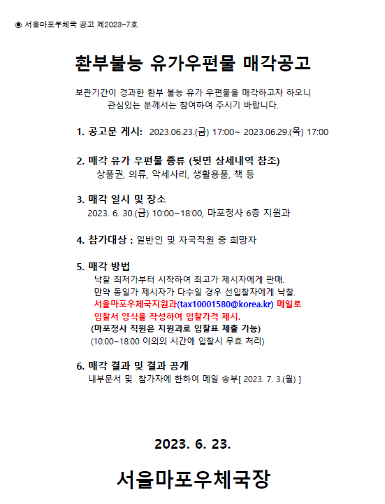 환부불능 유가 우편물 매각공고
보관기간이 경과한 환부불능 유가 우편물을 매각하고자 하오니 관심있는 분께서는 참여하여주시기 바랍니다.
공고문게시 2023.6.23~ 2023.6.29
매각일시 및 장소 2023.6.30. 10:00~18:00 마포청사6층 지원과

매각방법
낙찰최저가부터 시작하여 최고가 제시자에게 판매
만약 동일가 제시자가 다수일 경우 선입찰자에게 낙찰 서울마포우체국 지원과 메일로 입찰서 양식을 작성하여 입찰가격제시 
tax10001580@korea.kr
 매각결과 및 결과 공개
내부문서 및 참가자에 한하여 메일송부 (2023.7.3) 