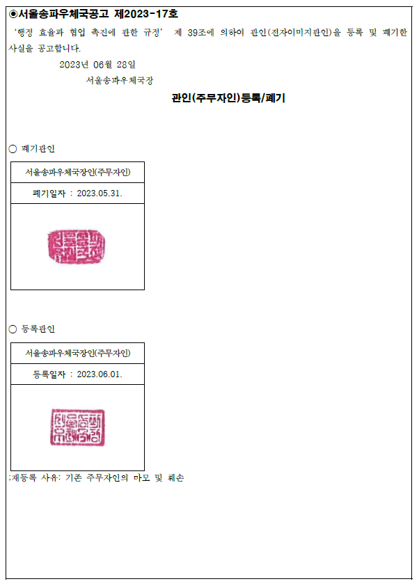 서올송파우체국공고 제2023-177호
행정효율과 협업 촉진에 관한 규정 제39조에 의하여 관인(전자이미지관인)을 등록 및 폐기한 사실을 공고합니다. 
2023년 06월 28일 
서울송파우체국장 관인(주무자인)등록/폐기
폐기관인
서울송파우체국장인(주무자인)
폐기일자;  22023.5.31.
등록관인
서울송파우체국장인(주무자인)
등록일자:2023.06.01.
;재등록 사유: 기존 주무자인의 마모 및 훼손