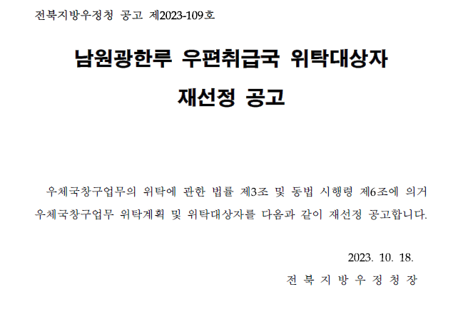 전북지방우정청 공고 제2023-109호
남원광한루 우편취급국 위탁대상자 재선정 공고
우체국창구업무의 위탁에 관한 법률 제3조 및 동법 시행령 제6조에 의거 우체국창구업무 위탁계획 및 위탁대상자를 다음과 같이 재선정 공고합니다.
2023.10.18. 전북지방우정청장