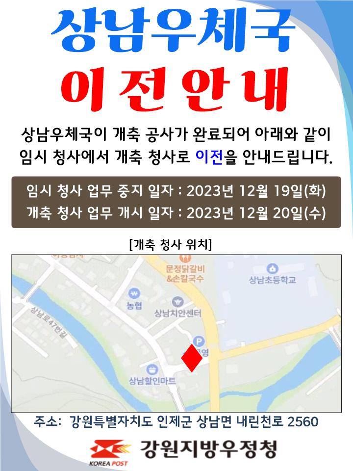 상남우체국 이전안내
상남우체국이 개축공사가 완료되어 아래와 같이
임시 청사에서 개축 청사로 이전을 안내드립니다.

임시청사 업무중지일자 : 2023년 12월 19일(화)
개축청사 업무개시일자: 2023년 12월 20일(수)

주소: 강원특별자치도 인제군 상남면 내린천로 2560