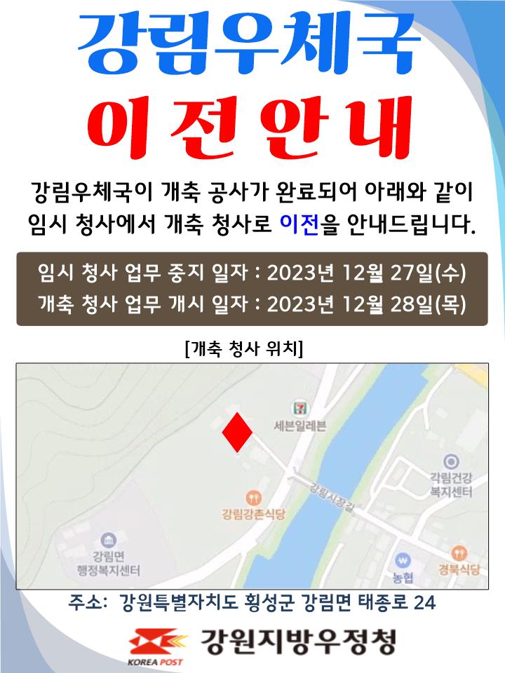 강림우체국 이전안내
강림우체국이 개축공사가 완료되어 아래와 같이
임시 청사에서 개축 청사로 이전을 안내드립니다.

임시청사 업무중지일자 : 2023년 12월 27일(수)
개축청사 업무개시일자: 2023년 12월 28일(목)

주소: 강원특별자치도 횡성군 강림면 태종로 24