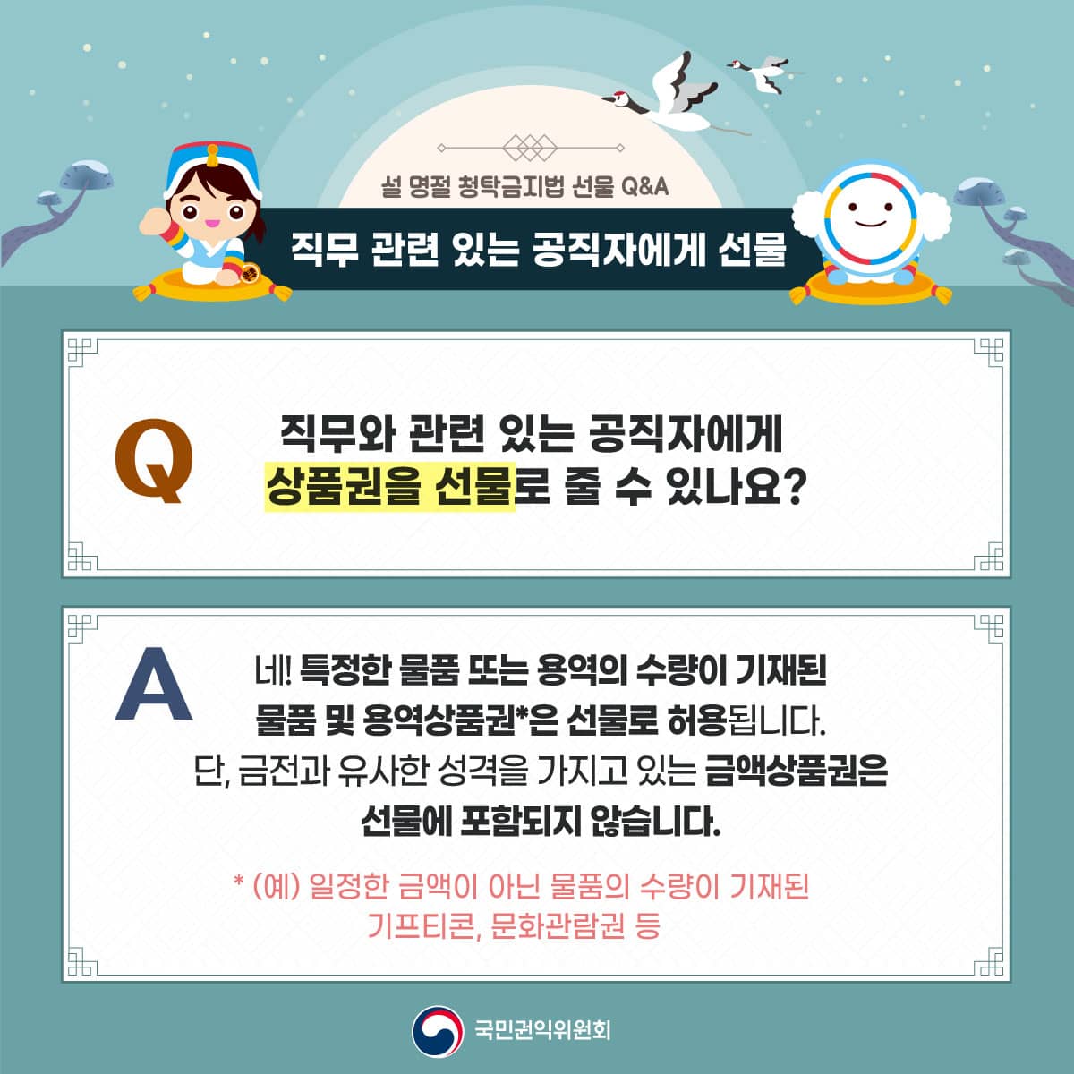 설 명절 청탁금지법 선물 Q&A
직무 관련 있는 공직자에게 선물
직무와 관련있는 공직자에게 상품권을 선물로 줄 수 있나요?
네! 특정한 물품 또는 용역의 수량이 기재된 물품 및 용역상품권*은 선물로 허용됩니다.
단, 금전과 유사한 성격을 가지고 있는 금액상품권은 선물에 포함되지 않습니다.
*(예) 일정한 금액이 아닌 물품의 수량이 기재된 기프티콘, 문화관람권 등
국민권익위원회