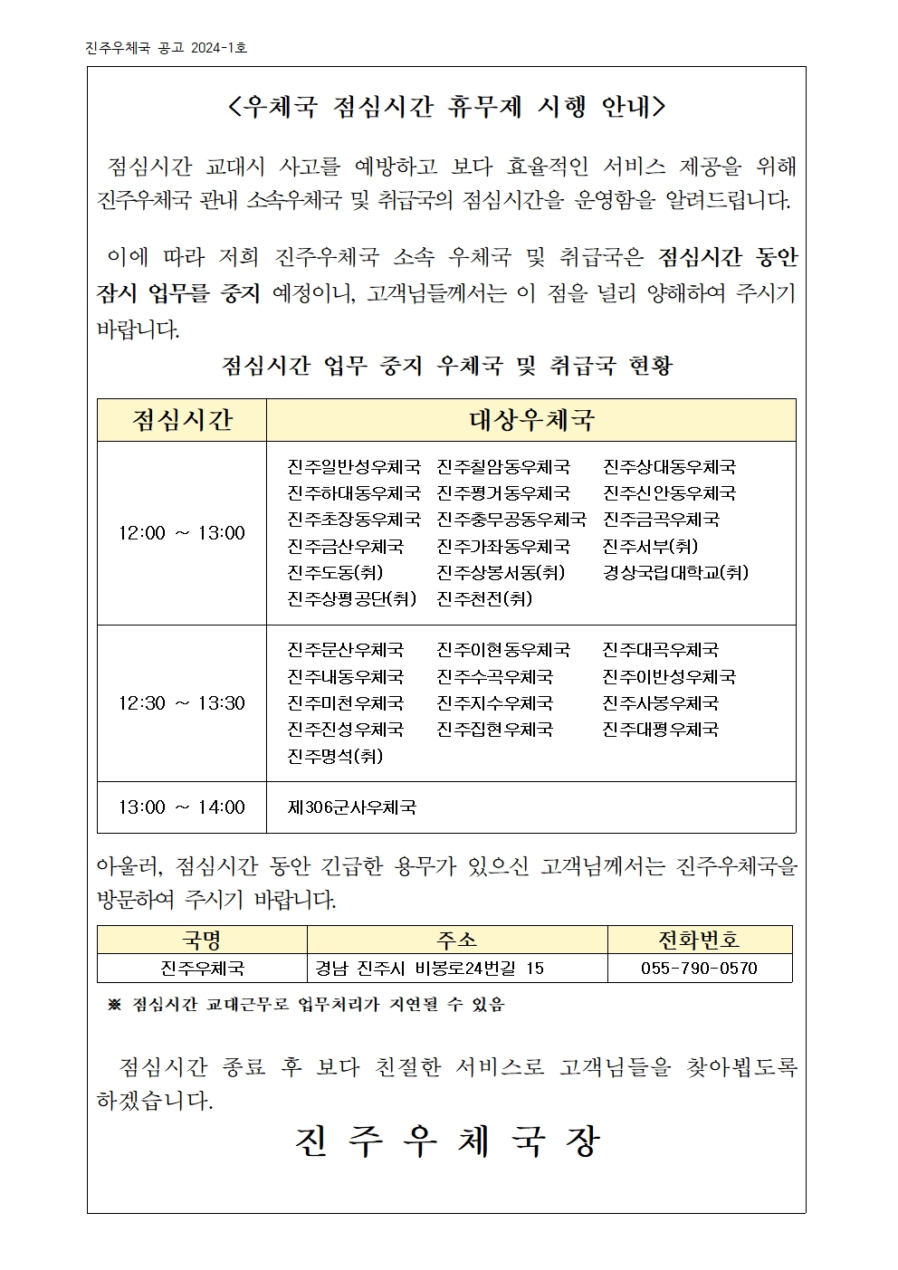 <우체국 점심시간 휴무제 시행 안내 />

 점심시간 교대시 사고를 예방하고 보다 효율적인 서비스 제공을 위해  진주우체국 관내 소속우체국 및 취급국의 점심시간을 운영함을 알려드립니다.

 이에 따라 저희 진주우체국 소속 우체국 및 취급국은 점심시간 동안 잠시 업무를 중지 예정이니, 고객님들께서는 이 점을 널리 양해하여 주시기 바랍니다. 
점심시간 업무 중지 우체국 및 취급국 현황

점심시간
대상우체국
12:00 ~ 13:00
진주일반성우체국  진주칠암동우체국    진주상대동우체국
진주하대동우체국  진주평거동우체국    진주신안동우체국
진주초장동우체국  진주충무공동우체국  진주금곡우체국
진주금산우체국    진주가좌동우체국    진주서부(취)          진주도동(취)       진주상봉서동(취)     경상국립대학교(취)
진주상평공단(취)   진주천전(취)
12:30 ~ 13:30
진주문산우체국    진주이현동우체국    진주대곡우체국
진주내동우체국    진주수곡우체국      진주이반성우체국
진주미천우체국    진주지수우체국      진주사봉우체국
진주진성우체국    진주집현우체국      진주대평우체국
진주명석(취) 
13:00 ~ 14:00 
제306군사우체국


아울러, 점심시간 동안 긴급한 용무가 있으신 고객님께서는 진주우체국을 방문하여 주시기 바랍니다.

국명
주소
전화번호
진주우체국
경남 진주시 비봉로24번길 15
055-790-0570

 ※ 점심시간 교대근무로 업무처리가 지연될 수 있음
                      
  점심시간 종료 후 보다 친절한 서비스로 고객님들을 찾아뵙도록 하겠습니다. 
진 주 우 체 국 장