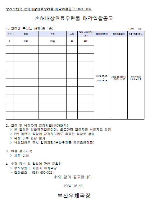 부산우체국 손해배상완료우편물 매각입찰공고 2024-03호
손해배상완료우편물 매각입찰공고
1. 입찰에 부치는 사랑 (총 1종)
품명 : 커피
규격 : 캡슐
수량 : 40
개당 시작단가 : 250원
매각공고기간 : 2024.06.19.~2024.06.25.
매각입찰일시 : 2024.06.26.(수) 10:00 ~ 11:00
입찰(개찰)장소 : 부산우체국 소회의실 (2층)

2. 입찰 및 낙찰자의 결정방법(공개매각)
1) 본 입찰은 일반경쟁입찰이며, 최고가격 입찰자를 낙찰자로 결정
2) 2인 미만이 입찰에 참가하더라도 유효한 입찰로 성립
3) 낙찰 이후 반납 불가
4) 낙찰대금은 즉시 입금처이(부산우체국 공공요금계좌)

3. 입찰 참가자격 : 제한없음

4. 추가 정보 및 입찰에 관한 문의처
 /> 부산우체국 지원과 회계담당 (051-600-3021)

위와 같이 공고합니다.
2024.06.19.
부산우체국장




