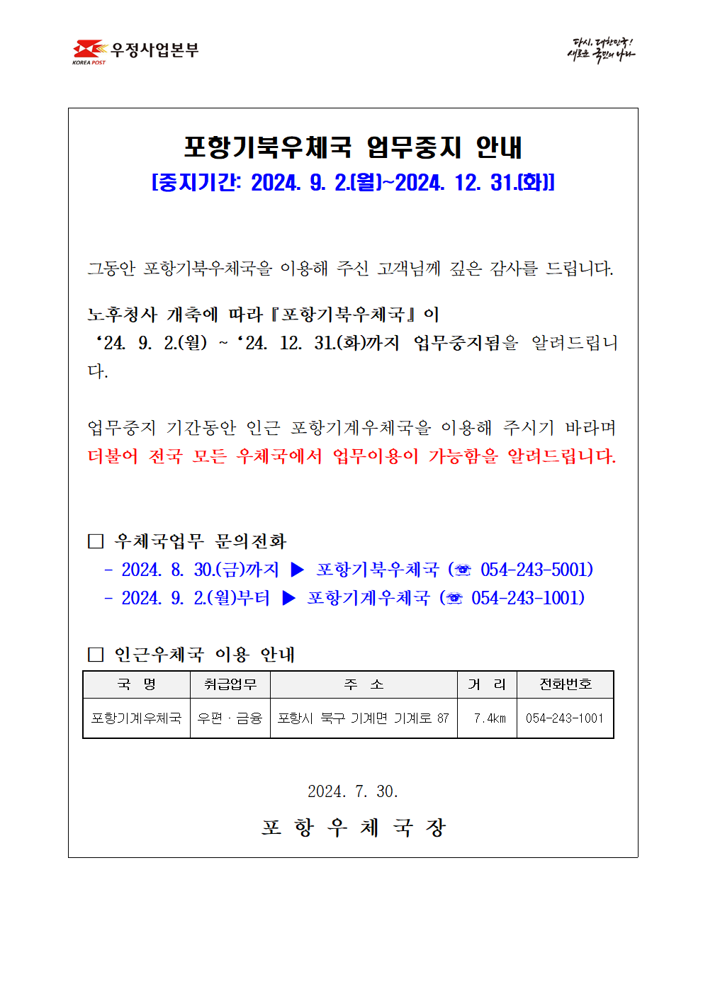 

포항기북우체국 업무중지 안내
[중지기간 : 2024. 9. 2.(월)~ 2024. 12. 31.(화)]


그동안 포항기북우체국을 이용해 주신 고객님께 깊은 감사를 드립니다.

노후청사 개축에 따라『포항기북우체국』이 
‘24. 9. 2.(월) ~‘24.12.31.(화)까지 업무중지됨을 알려드립니다.

업무중지 기간동안 인근 포항기계우체국을 이용해 주시기 바라며
더불어 전국 모든 우체국에서 업무이용이 가능함을 알려드립니다.


□ 우체국업무 문의전화 
  - 2024. 8.30.(금)까지 ▶ 포항기북우체국 (☏ 054-243-5001)
  - 2024. 9. 2.(월)부터 ▶ 포항기계우체국 (☏ 054-243-1001)

□ 인근우체국 이용 안내   
포항기계우체국(포항시 북구 기계면 기계로87, 
054-243-1001)                 


2024.  7. 30. 

포 항 우 체 국 장
