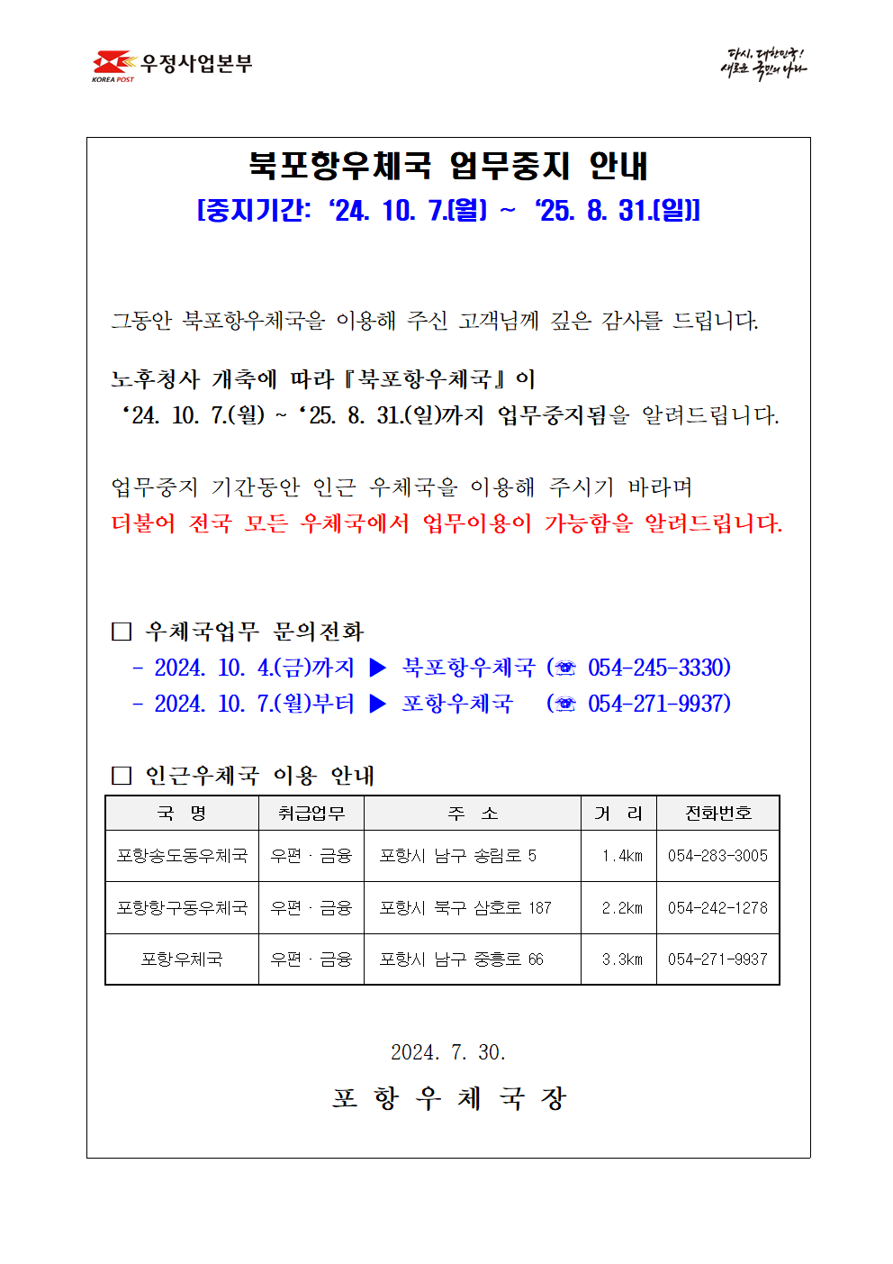 북포항우체국 업무중지 안내
[중지기간:‘24. 10. 7.(월) ~‘25. 8. 31.(일)]


그동안 북포항우체국을 이용해 주신 고객님께 깊은 감사를 드립니다.

노후청사 개축에 따라『북포항우체국』이 
‘24. 10. 7.(월) ~‘25. 8. 31.(일)까지 업무중지됨을 알려드립니다.

업무중지 기간동안 인근 우체국을 이용해 주시기 바라며
더불어 전국 모든 우체국에서 업무이용이 가능함을 알려드립니다.


□ 우체국업무 문의전화 
  - 2024. 10. 4.(금)까지 ▶ 북포항우체국 (☏ 054-245-3330)
  - 2024. 10. 7.(월)부터 ▶ 포항우체국   (☏ 054-271-9937)

□ 인근우체국 이용 안내    
포항송도동우체국(포항시 남구 송림로5, 054-283-3005)
포항항구동우체국(포항시 북구 삼호로187, 054-242-1278)
포항우체국(포항시 남구 중흥로66, 054-271-9937)

2024. 7. 30. 

포 항 우 체 국 장