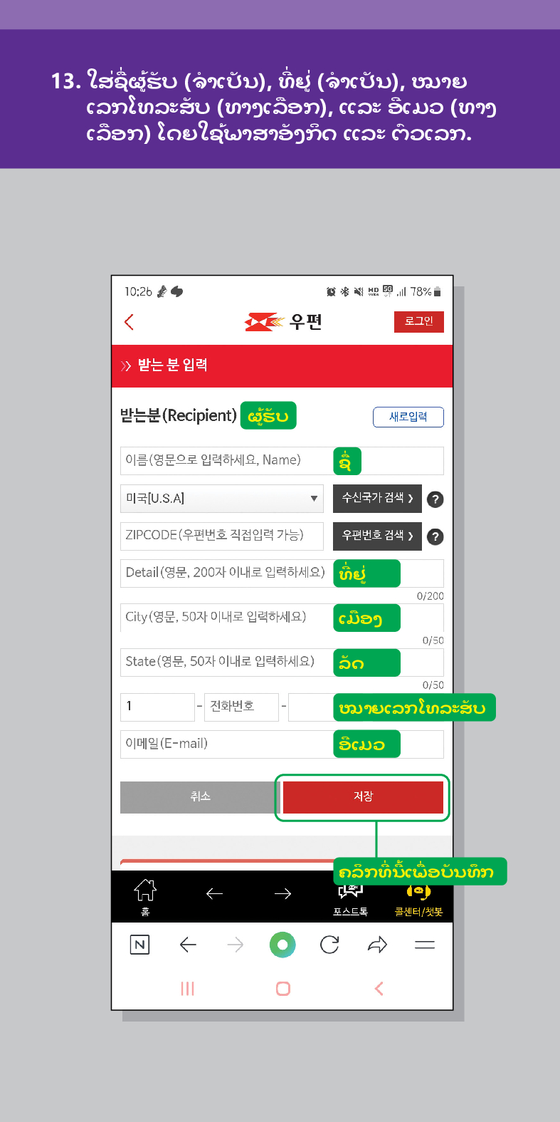 13. ໃສ່ຊື່ຜູ້ຮັບ (ຈໍາເປັນ), ທີ່ຢູ່ (ຈໍາເປັນ), ໝາຍ ເລກໂທລະສັບ (ທາງເລືອກ), ແລະ ອີເມວ (ທາງ ເລືອກ) ໂດຍໃຊ້ພາສາອັງກິດ ແລະ ຕົວເລກ.

우편
로그인
≫ 받는 분 입력
받는분(Recipient)
结 78%
ຜູ້ຮັບ
새로입력
이름(영문으로 입력하세요, Name)
미국[U.S.A]
수신국가 검색  /> ?
ZIPCODE(우편번호 직접입력 가능)
우편번호 검색 > ?
Detail (영문, 200자 이내로 입력하세요)
0/200
City(영문, 50자 이내로 입력하세요)
ເມືອງ
0/50
State(영문, 50자 이내로 입력하세요) 20
1
0/50
전화번호
ໝາຍເລກໂທລະສັບ
이메일(E-mail)
취소
ອີເມວ
저장
ຄລິກທີ່ນີ້ເພື່ອບັນທຶກ
포스트로

<
콜센터/첫봇
