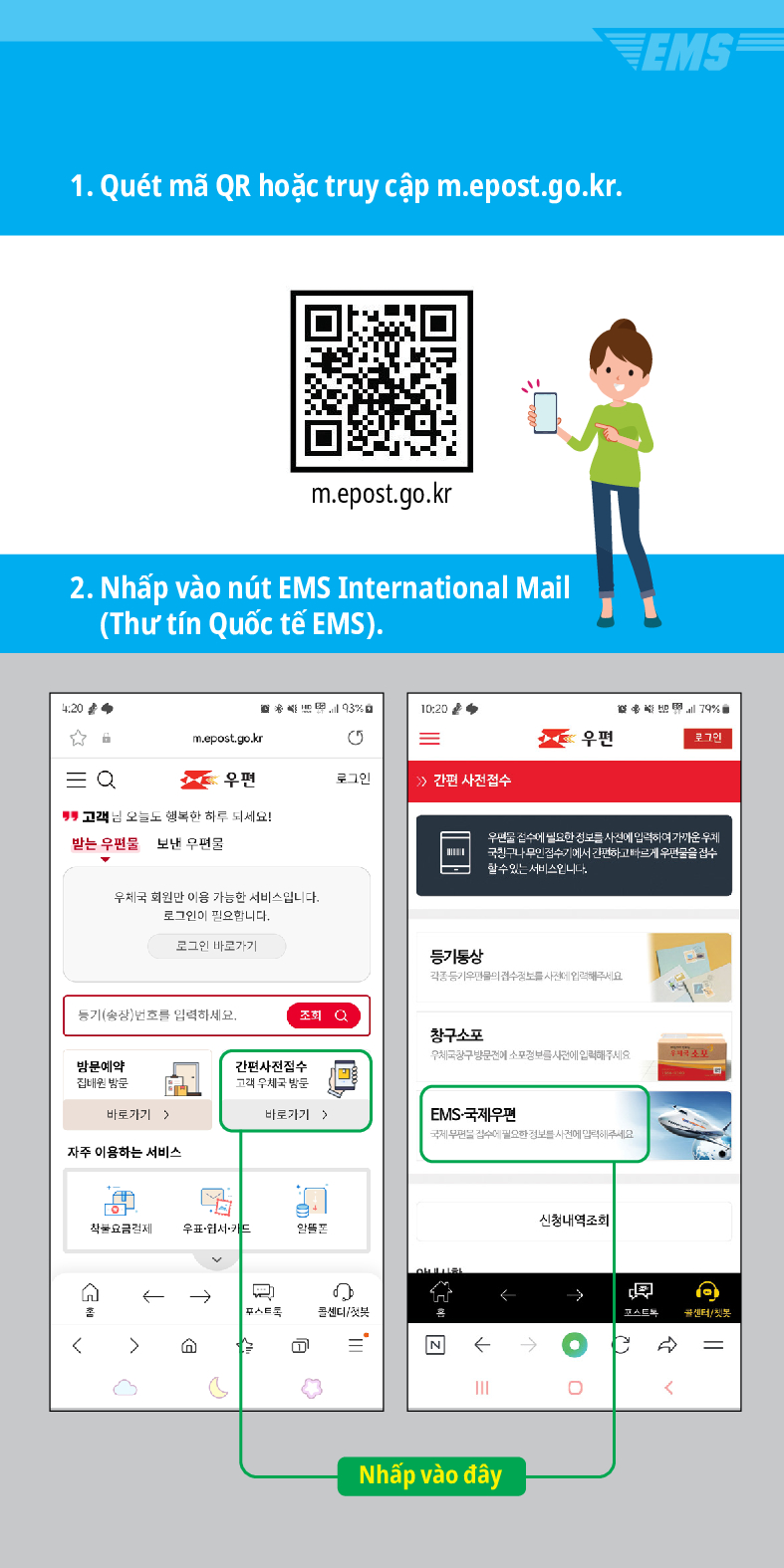 1. Quét mã QR hoặc truy cập m.epost.go.kr.
m.epost.go.kr
2. Nhấp vào nút EMS International Mail (Thư tín Quốc tế EMS).
20
= Q
93%
10:20
m.epost.go.kr
=
우편
우편
로그인
 /> /> 간편 사전접수
고객님 오늘도 행복한 하루 되세요!
받는 우편물
보낸 우편물
우체국 회원만 이용 가능한 서비스입니다. 로그인이 필요합니다.
로그인 바로가기
풍기(송장번호를 입력하세요.
방문예약 집해온 방문
간편사진접수
등기동상
조회
창구소포
EMS
79%
우편을 검수세 필요한 정보를 사전에 입력하여가운 두게 국민구나 무인 검수기에서 간편하고 빠르게 우편물을 검수 할수있는 서비스입니다
고려 우체국 밤문
바로가기)
바로가기 >
EMS-국제우편
자주 이용하는 서비스
착불요금경제 우표·웹서카드


Nhấp vào đây
신청내역조회
→