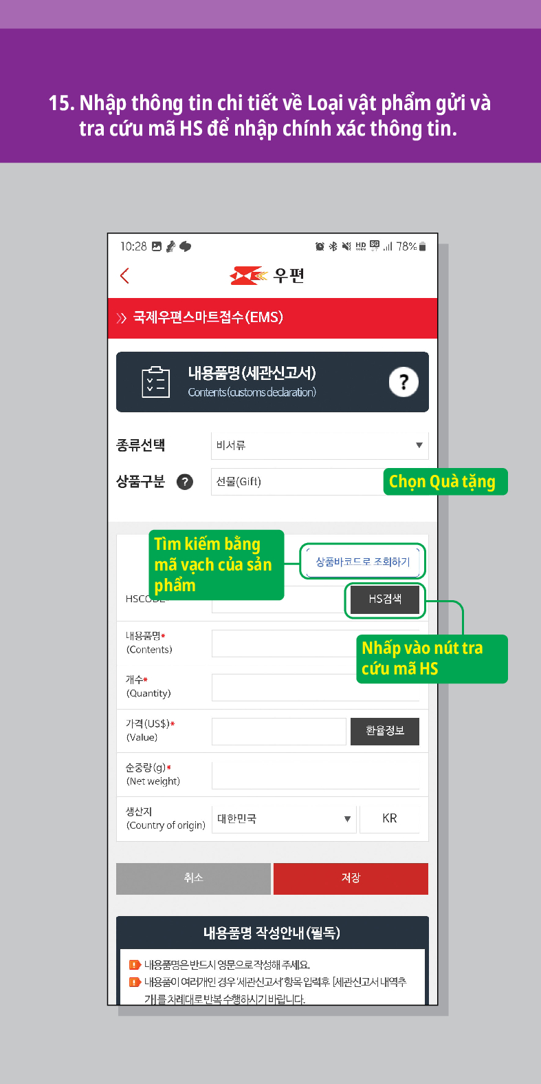 15. Nhập thông tin chi tiết về Loại vật phẩm gửi và tra cứu mã HS để nhập chính xác thông tin.

우편
 /> 국제우편스마트접수(EMS)
내용품명(세관신고서)
Contents (customs dedaration)
?
종류선택
비서류
상품구분
선물(Gift)
Chọn Quà tặng
Tìm kiếm bằng | mã vạch của sản phẩm
상품바코드로 조회하기
HSCO
HS검색
내용품명
(Contents)
개수
(Quantity)
가격(US$)*
(Value)
순중량(g)
(Net weight)
생산지 (Country of origin)
대한민국
취소
| Nhấp vào nút tra cứu mã HS
환율정보
▼
KR
저장
내용품명 작성안내(필독)
■내용품명은 반드시 영문으로 작성해 주세요.
■내용품이 여러개인 경우 세관신고서항목입력후 [세관신고서 내역추 개를 차례대로 반복수행하시기 바랍니다.