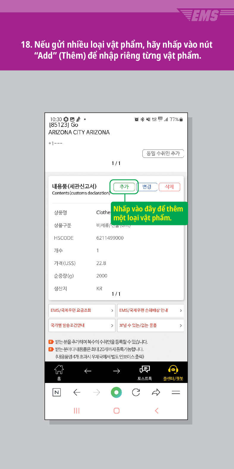 18. Nếu gửi nhiều loại vật phẩm, hãy nhấp vào nút “Add (Thêm) để nhập riêng từng vật phẩm.
10:30。 [85123] Go
ARIZONA CITY ARIZONA
+1---

동일 수취인 추가
1/1
내용품(세관신고서)
추가
변경 삭제
Contents (customs declaration)
Clothe Nhấp vào đây để thêm một loại vật phẩm.
상품명
상품구분
비서류/
HSCODE
6211499000
개수
1
가격(USS)
22.8
순중량(g)
2000
생산지
KR
1/1
EMS/국제우편 요금조회
EMS/국제우편 손해배상 안내
국가별 발송조건안내
 /> 보낼 수 있는/없는 물품
>
●받는 분을 추가하여 복수의 수취인을 등록할 수 있습니다.
● 받는 분마다 내용품은 최대 20개까지 등록가능합니다.
(내용품명 4개 초과시 우체국에서 별도 인보이스클릭)
