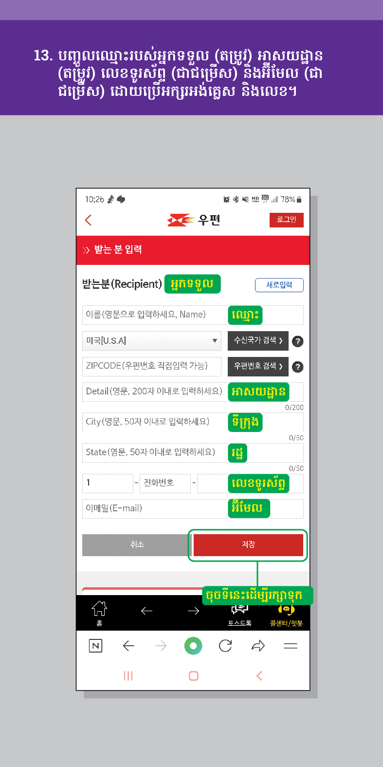 13. បញ្ចូលឈ្មោះរបស់អ្នកទទួល (តម្រូវ) អាសយដ្ឋាន (តម្រូវ) លេខទូរស័ព្ទ (ជាជម្រើស) និងអ៊ីមែល (ជា ជម្រើស) ដោយប្រើអក្សរអង់គ្លេស និងលេខ។

우편
로그인
≫ 받는 분 입력
받는분(Recipient)
结 78%
អ្នកទទួល
새로입력
이름(영문으로 입력하세요, Name)
ឈ្មោះ
미국[U.S.A]
수신국가 검색  /> ?
ZIPCODE(우편번호 직접입력 가능)
우편번호 검색 >
Detail (영문, 200자 이내로 입력하세요)
អាសយដ្ឋាន
City(영문, 50자 이내로 입력하세요)
ទីក្រុង
0/200
State(영문, 50자 이내로 입력하세요)ដ្ឋ
1
전화번호
លេខទូរស័ព្ទ
이메일(E-mail)
취소
អ៊ីមែល
저장
0/50
0/50
ចុចទីនេះដើម្បីរក្សាទុក
포스트로
콜센터/첫봇
