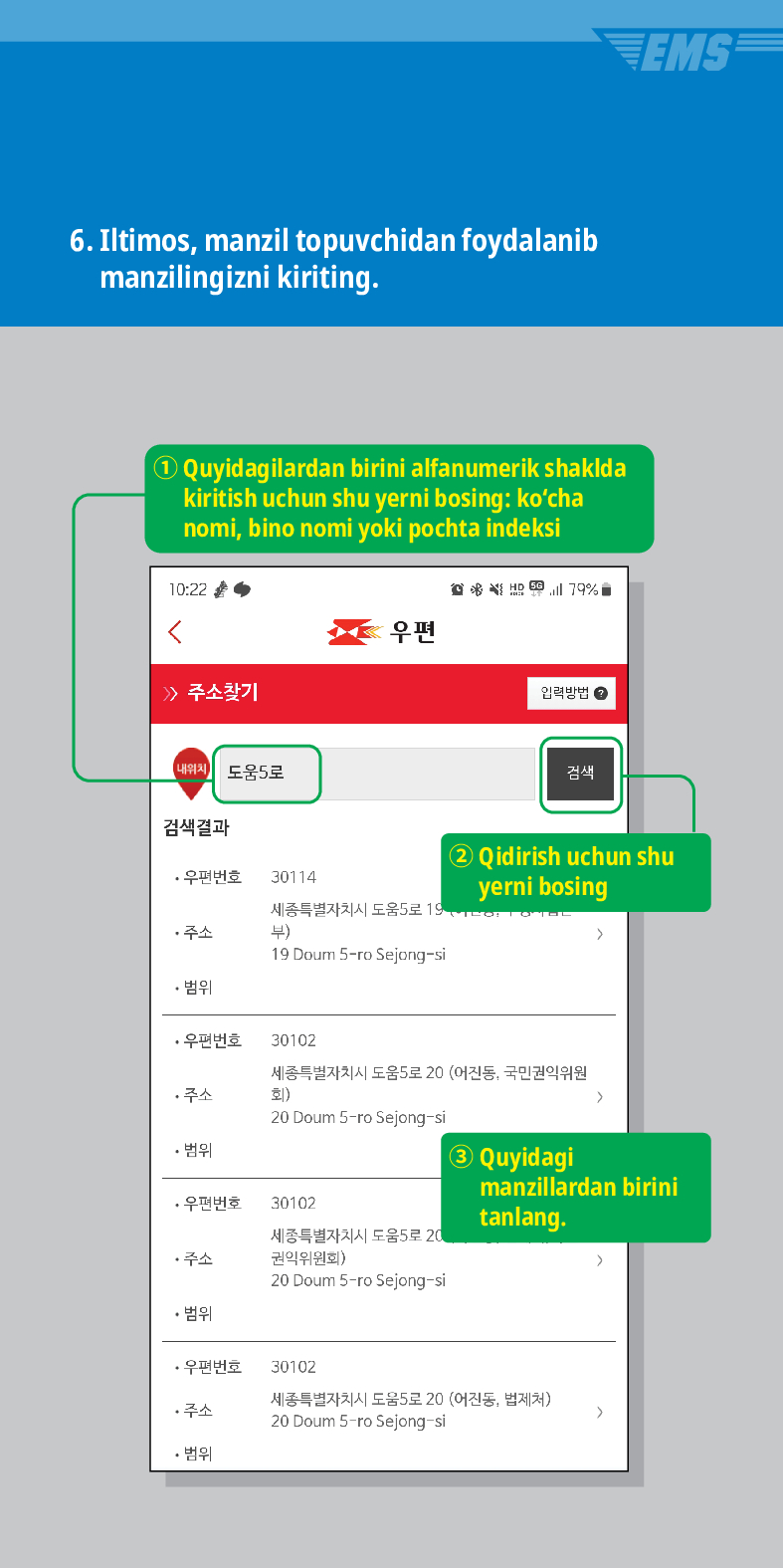 6. Iltimos, manzil topuvchidan foydalanib manzilingizni kiriting.
Quyidagilardan birini alfanumerik shaklda kiritish uchun shu yerni bosing: kocha nomi, bino nomi yoki pochta indeksi


> /> 주소찾기
내위치 도움5로

우편
입력방법
검색결과
·우편번호
30114
주소
세종특별자치시 도움5로 19 부)
19 Doum S-ro Sejong-si
• 범위
검색
EMS
② Qidirish uchun shu yerni bosing
·우편번호
30102
세종특별자치시 도움5로 20 (어진동, 국민권익위원 회) >
주소
20 Doum 5-ro Sejong-si
• 범위
③ Quyidagi manzillardan birini tanlang.
·우편번호
30102
주소
세종특별자치시 도움5로 20 권익위원회)
>
20 Doum 5-ro Sejong-si
• 범위
·우편번호
30102
주소
세종특별자치시 도움5로 20 (어진동, 법제처)
20 Doum 5-ro Sejong-si
>
• 범위