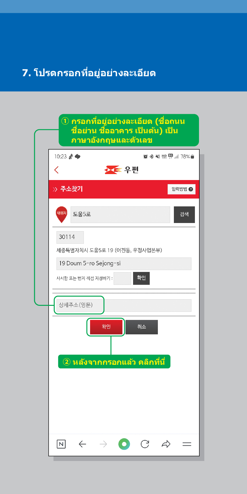 7. โปรดกรอกที่อยู่อย่างละเอียด
① กรอกที่อยู่อย่างละเอียด (ชื่อถนน ชื่อย่าน ชื่ออาคาร เป็นต้น) เป็น ภาษาอังกฤษและตัวเลข
10:23
<
우편
> /> 주소찾기
78%
임릭방법
내위치 도움5로
검색
30114
세종특별자치시 도움5로 19 (어진동, 우정사업본부)
19 Doum 5-ro Sejong-si
사서한 또는 번지 직접 지정하기:
확인
상세주소(영문)
화이
취소
② หลังจากกรอกแล้ว คลิกที่นี่
