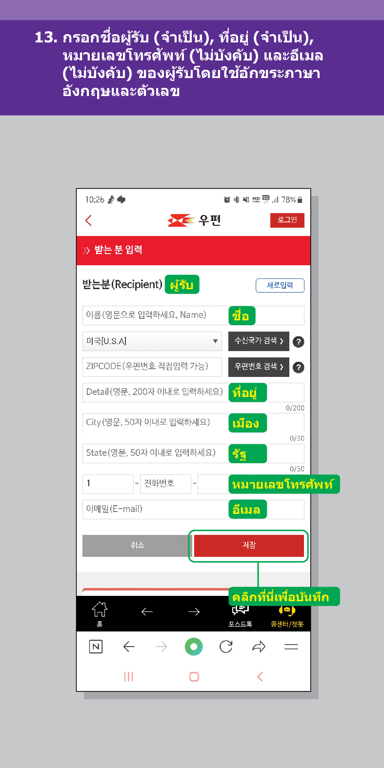13. กรอกชื่อผู้รับ (จำเป็น), ที่อยู่ (จำเป็น), หมายเลขโทรศัพท์ (ไม่บังคับ) และอีเมล (ไม่บังคับ) ของผู้รับโดยใช้อักขระภาษา อังกฤษและตัวเลข

우편
로그인
≫ 받는 분 입력
받는분(Recipient)
结 78%
ผู้รับ
새로입력
이름(영문으로 입력하세요, Name)
ชื่อ
미국[U.S.A]
수신국가 검색  /> ?
ZIPCODE(우편번호 직접입력 가능)
우편번호 검색 > ?
Detail (영문, 200자 이내로 입력하세요)
ที่อยู่
0/200
0/50
City(영문, 50자 이내로 입력하세요)
เมือง
State(영문, 50자 이내로 입력하세요)
1
รัฐ
0/50
전화번호
หมายเลขโทรศัพท์
이메일(E-mail)
취소
อีเมล
저장
คลิกที่นี่เพื่อบันทึก
포스트로
콜센터/첫봇

