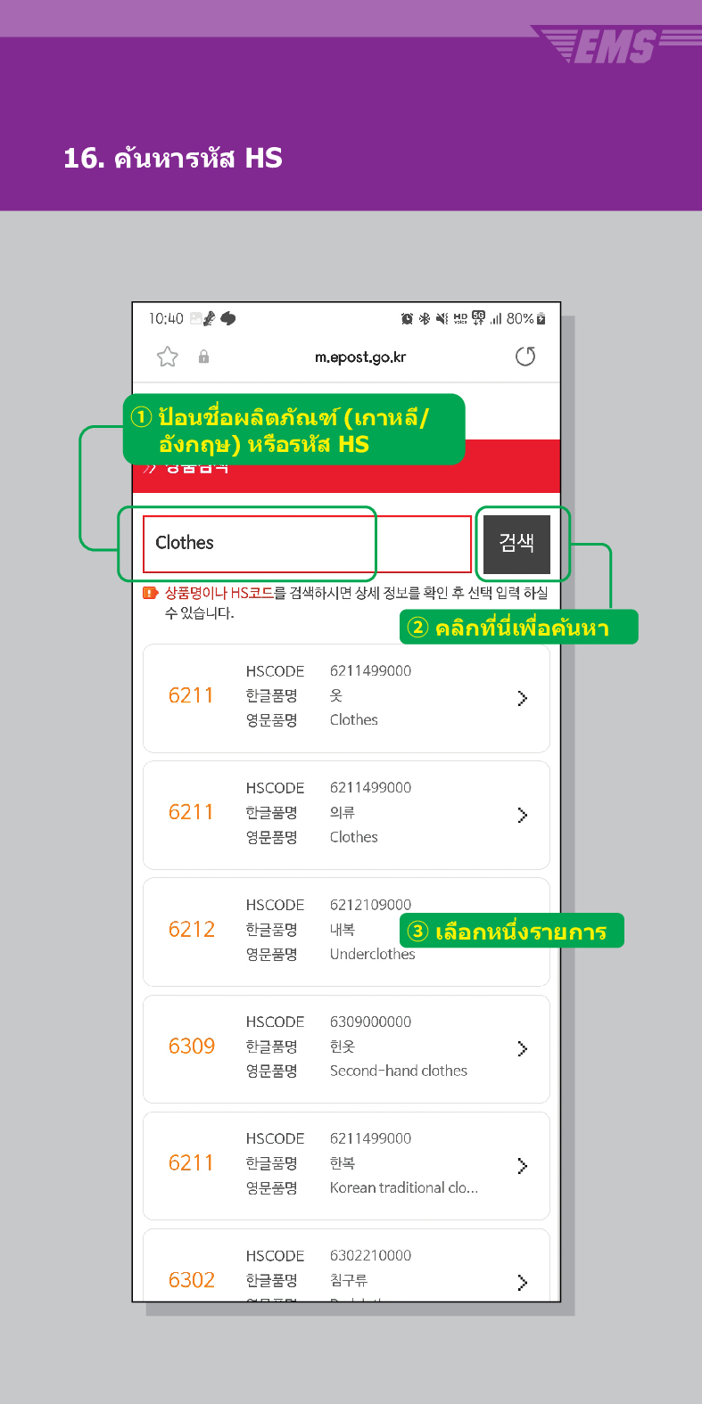16. ค้นหารหัส HS

m.epost.go.kr
① ป้อนชื่อผลิตภัณฑ์ (เกาหลี/ อังกฤษ) หรือรหัส HS
Clothes
검색
■ 상품명이나 HS코드를 검색하시면 상세 정보를 확인 후 선택 입력 하실 수 있습니다.
EMS
② คลิกที่นี่เพื่อค้นหา
HSCODE
6211499000
6211
한글품명
영문품명
옷
Clothes
HSCODE
6211
한글품명
6211499000
의류
 />
영문품명
Clothes
HSCODE
6212
한글품명
영문품명
6212109000
내복 3 เลือกหนึ่งรายการ
Underclothes
HSCODE
6309
한글품명
6309000000
헌옷
>
영문품명
Second-hand clothes
HSCODE
6211499000
6211
한글품명
한복
>
영문품명
Korean traditional clo...
HSCODE
6302210000
6302
한글품명
침구류
>