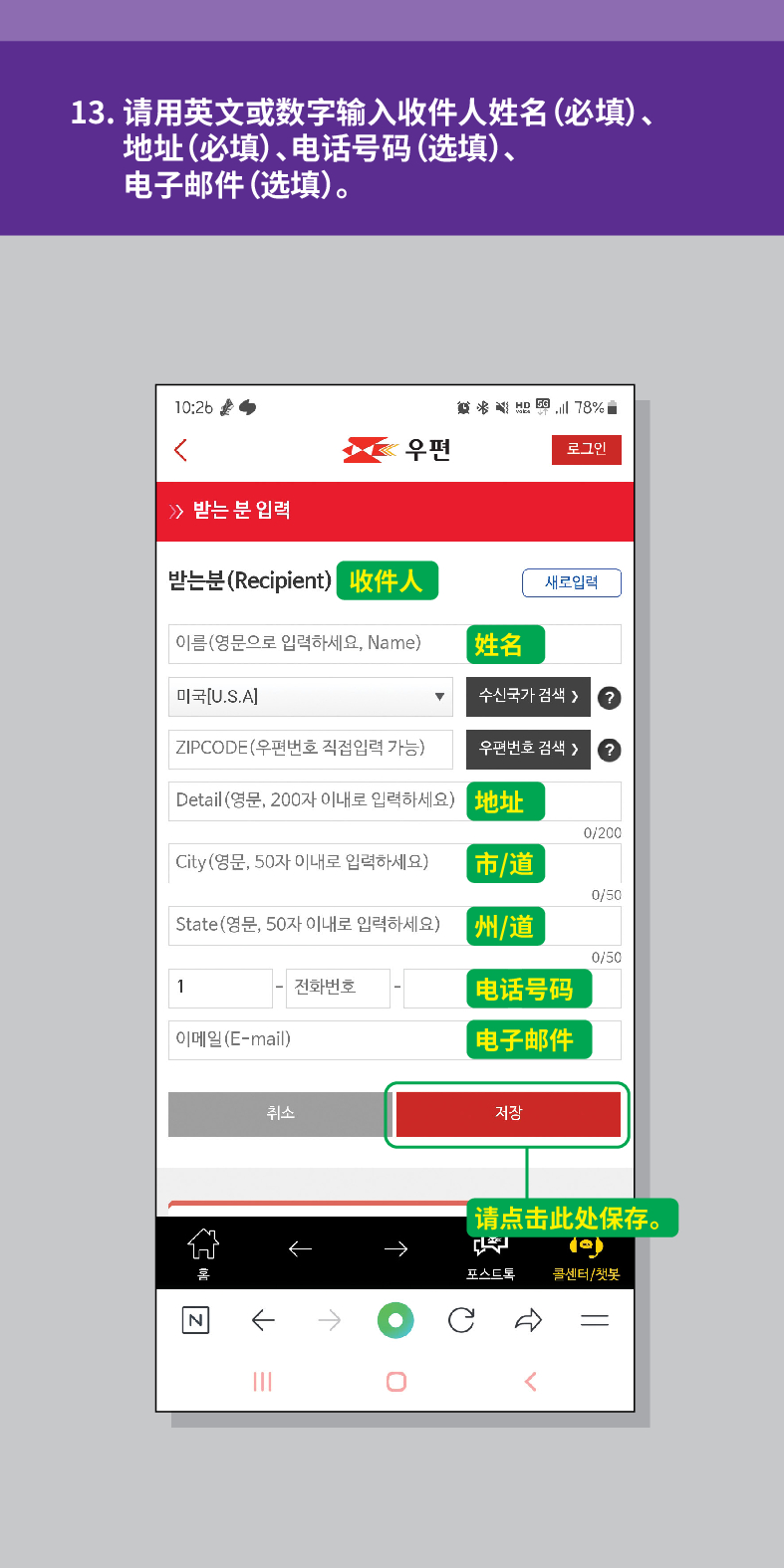 13. 请用英文或数字输入收件人姓名(必填)、 地址(必填)、电话号码(选填)、 电子邮件(选填)。

结
<
우편
로그인
≫ 받는 분 입력
받는분(Recipient)
收件人
새로입력
이름(영문으로 입력하세요, Name)
姓名
미국[U.S.A]
수신국가 검색  /> ?
ZIPCODE(우편번호 직접입력 가능)
우편번호 검색 >
Detail (영문, 200자 이내로 입력하세요)
地址
0/200
City(영문, 50자 이내로 입력하세요)
市/道
0/50
State(영문, 50자 이내로 입력하세요)
州/道
0/50
1
전화번호
电话号码
이메일(E-mail)
电子邮件
N
취소
저장

【请点击此处保存。
포스트로
콜센터/첫봇
