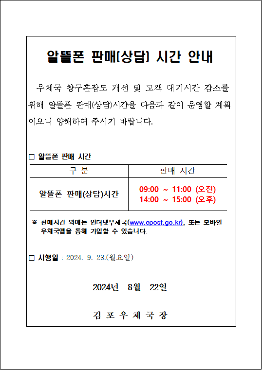 알뜰폰 판매(상담) 시간 안내
우체국 창구혼잡도 개선 및 고객 대기시간 감소를 위해 알뜰폰 판매(상담)시간을 다음과 같이 운영할 계획이오니 양해하여 주시기 바랍니다.
□ 알뜰폰 판매 시간
구분: 일뜰폰 판매(상담)시간
판매 시간: 09:00 ~ 11:00 (오전), 14:00 ~ 15:00 (오후)
※ 판매시간 외에는 인터넷 우체국(www.epost.go.kr), 또는 모바일 우체국앱을 통해 가입할 수 있습니다.
□ 시행일: 2024. 9. 23.(월요일)
2024년 8월 22일
김포우체국장