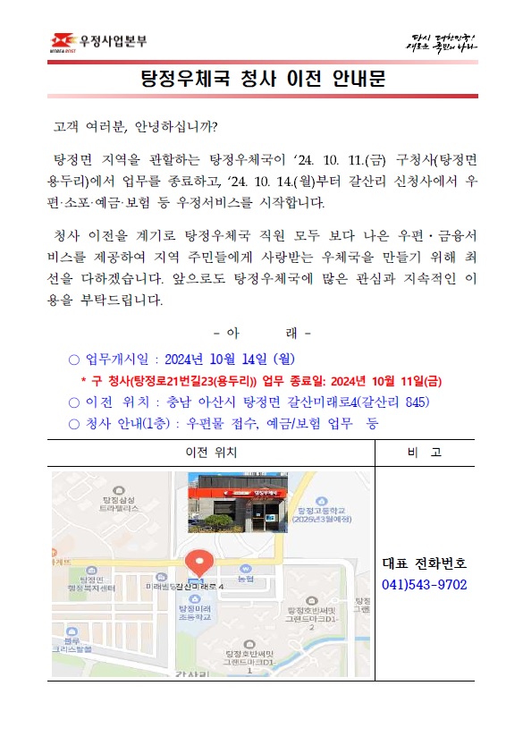 고객 여러분, 안녕하십니까?

탕정면 지역을 관할하는 탕정우체국이 `24. 10. 11.(금) 구청사(탕정면 용두리)에서 업무를 종료하고, `24. 10. 14.(월)부터 갈산리 신청사에서 우편·소포·예금·보험 등 우정서비스를 시작합니다.
청사 이전을 계기로 탕정우체국 직원 모두 보다 나은 우편·금융서비스를 제공하여 지역 주민들에게 사랑받는 우체국을 만들기 위해 최선을 다하겠습니다. 앞으로도 탕정우체국에 많은 관심과 지속적인 이용을 부탁드립니다.

○ 업무개시일 : 2024년 10월 14일 (월)
* 구 청사(탕정로21번길23(용두리)) 업무 종료일: 2024년 10월 11일(금)
○ 이전 위치 : 충남 아산시 탕정면 갈산미래로4(갈산리 845)
○ 청사 안내(1층) : 우편물 접수, 예금/보험 업무 등