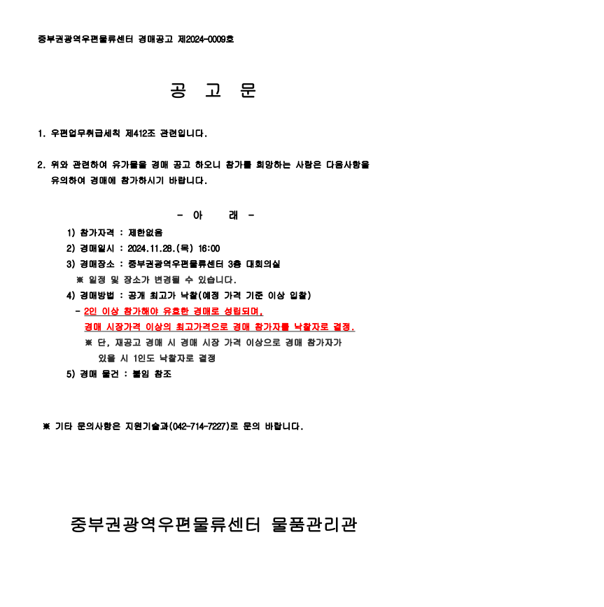 중부권광역우편물류센터 경매공고 제2024-0009호

공고문

1. 우편업무취급세칙 제412조 관련입니다.
2. 위와 관련하여 유가물을 경매 공고하오니 참가를 희망하는 사람은 다음사항을 유의하여 경매에 참가하시기 바랍니다.

- 아래 -
1) 참가자격: 제한없음
2) 경매일시: 2024.11.28.(목) 16:00
3) 경매장소: 중부권광역우편물류센터 3층 대회의실
*일정 및 장소가 변경될 수 있습니다.
4) 경매방법: 공개 최고가 낙찰(예정 가격 기준 이상 입찰)
- 2인 이상 참가해야 유효한 경매로 성립되며, 경매 시장가격 이상의 최고가격으로 경매 참가자를 낙찰자로 결정
*단, 재공고 경매시 경매 시장 가격 이상으로 경매 참가자가 있을 시 1인도 낙찰자로 결정
5) 경매 물건: 붙임 참조

*기타 문의사항은 지원기술과(042-712-7227)로 문의 바랍니다.

중부권광역우편물류센터 물품관리관