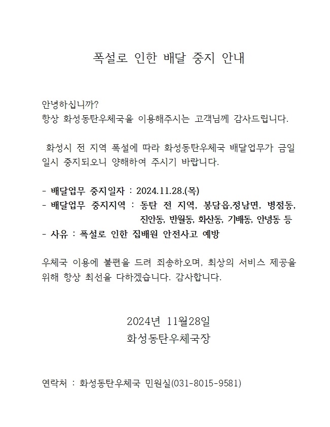 안녕하십니까 항상 화성동탄우체국을 이용해주시는 고객님께 감사드립니다. 화성시 전 지역 폭설에 따라 화성동탄우체국 배달업무가 금일 일시중지되오니 양해하여 주시기 바랍니다.

- 배달업무 중지일자 : 2024.11.28.(목)
-배달업무 중지지역 : 동탄 전 지역, 봉담읍, 정남면, 병점동, 진안동, 반월동, 화산동, 기배동, 안녕동 등
- 사유 : 폭설로 인한 집배원 안전사고 예방

우체국 이용에 불편을 드려 죄송하오며, 최상의 서비스 제공을 위해 항상 최선을 다하겠습니다. 감사합니다.