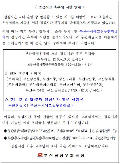 점심시간 휴무제 시행 안내
점심시간 교대 운영 중 발생할 수 있는 사고를 예방하고 보다 효율적인 우정서비스 제공을 위해 점심시간 휴무제를 단계적으로 시행하고 있습니다.
이에 따라 저희 부산금정우체국 소속 우체국인 부산구서예그린우편취급국의 점심시간 휴무제 시행을 알려드리오니 위 우편취급국을 이용하시는 고객님께서는 이 점을 널리 양해하여 주시기 바랍니다.
부산금정우체국 소속 점심시간 휴무 우체국
휴무시간 12:00~13:00 (1시간)

부산금사공단우편취급국(11:30~12:30(1시간))
현재 휴무제 시행국
부산장전동우체국, 부산서동우체국, 부산구서동우체국, 부산남산동우체국, 부산부곡동우체국
부산외국어대학교우편취급국, 남산신암우편취급국, 부산부곡3동우편취급국, 부산부곡4동우편취급국, 부산금사공단우편취급국(11:30~12:30)

2024년 12월 9일 월요일부터 점심시간 휴무 시행국
부산구서예그린우편취급국

아울러, 점심시간 동안 긴급한 용무가 있으신 고객님께서는 점심시간 이용 가능한 아래 우체국을 방문하여 주시기 바랍니다.

부산금정우체국 중앙대로1793번길20, 구서동 051-519-6114 우편 및 금융업무 가능
부산대학교우편취급국 부산대학로63번길2, 장전동 051-516-7580 우편업무만 가능
점심시간 이후 고객님께 보다 나은 서비스로 보답하겠습니다.

부산금정우체국장