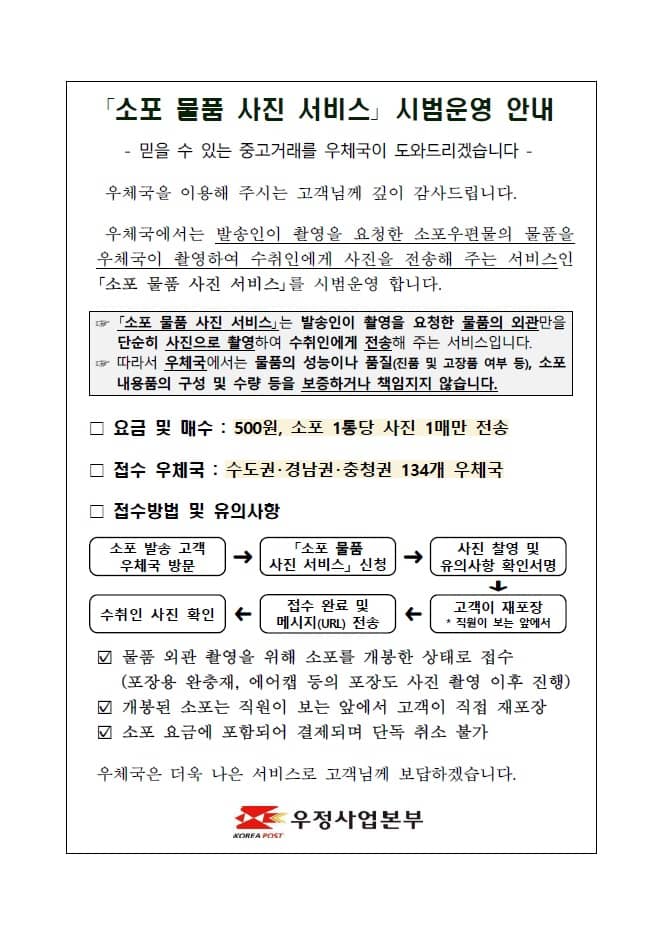 「소포 물품 사진 서비스」 시범운영 안내

- 믿을 수 있는 중고거래를 우체국이 도와드리겠습니다 -

우체국을 이용해 주시는 고객님께 깊이 감사드립니다.
우체국에서는 발송인이 촬영을 요청한 소포우편물의 물품을 우체국이 촬영하여 수취인에게 사진을 전송해 주는 서비스인 「소포 물품 사진 서비스」를 시범운영 합니다.

☞ 「소포 물품 사진 서비스」는 발송인이 촬영을 요청한 물품의 외관만을 단순히 사진으로 촬영하여 수취인에게 전송해 주는 서비스입니다.
☞ 따라서 우체국에서는 물품의 성능이나 품질(진품 및 고장품 여부 등), 소포 내용품의 구성 및 수량 등을 보증하거나 책임지지 않습니다.

□ 요금 및 매수 : 500원, 소포 1통당 사진 1매만 전송

□ 접수 우체국 : 수도권·경남권·충청권 134개 우체국

□ 접수방법 및 유의사항
 o 소포 발송 고객 우체국 방문 → 「소포 물품 사진 서비스」 신청 → 사진 찰영 및 유의사항 확인서명 → 고객이 재포장 * 직원이 보는 앞에서 → 접수 완료 및 메시지(URL) 전송 → 수취인 사진 확인
 o 물품 외관 촬영을 위해 소포를 개봉한 상태로 접수(포장용 완충재, 에어캡 등의 포장도 사진 촬영 이후 진행)
 o 개봉된 소포는 직원이 보는 앞에서 고객이 직접 재포장
 o 소포 요금에 포함되어 결제되며 단독 취소 불가

우체국은 더욱 나은 서비스로 고객님께 보답하겠습니다.

우정사업본부