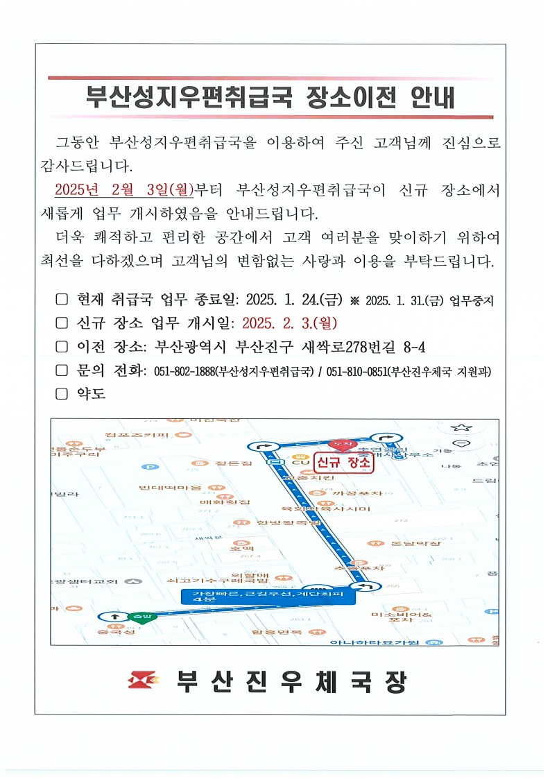 부산성지우편취급국 장소이전 안내
그동안 부산성지우편취급국을 이용하여 주신 고객님께 진심으로 감사드립니다. 2025년 2월 3일(월)부터 부산성지우편취급국이 신규 장소에서 새롭게 업무 개시하였음을 안내드립니다.
더욱 쾌적하고 편리한 공간에서 고객 여러분을 맞이하기 위하여 최선을 다하겠으며 고객님의 변함없는 사랑과 이용을 부탁드립니다. 
현재 취급국 업무 종료일 : 2025.1.24.(금), 2025.1.31.(금) 업무중지
신규 장소 업무 개시일 : 2025. 2.3.(월)
이전 장소 : 부산광역시 부산진구 새싹로278번길 8-4
문의 전화 : 051-802-1888(부산성지우편취급국)
051-810-0851(부산진우체국 지원과)