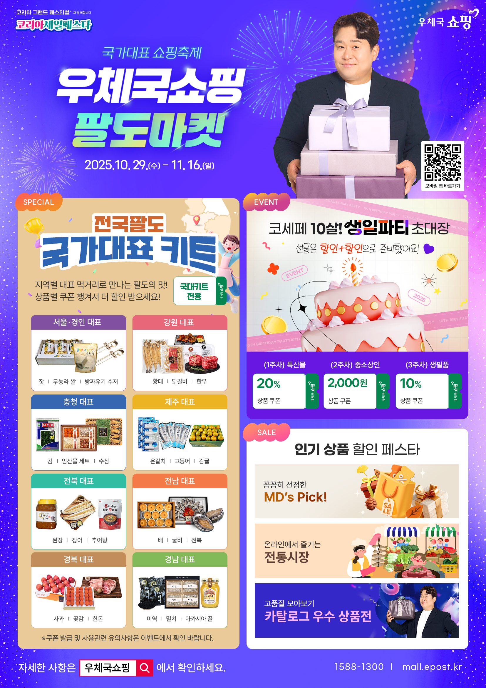 코리아 그랜드 페스티벌과 함께합니다
코리아세일페스타
우체국쇼핑
국가대표 쇼핑축제
우체국쇼핑 팔도마켓
2025. 10. 29.(수) ~ 11. 16.(일)
모바일 앱 바로가기
SPECIAL
전국 팔도 국가대표 키트
지역별 대표 먹거리로 만나는 팔도의 맛
상품별 쿠폰 챙겨서 더 할인 받으세요!
국대키트 전용, 우체국쇼핑
서울·경인 대표
잣, 무농약 쌀, 방짜유기 수저
강원 대표
황태, 닭갈비, 한우
충청 대표
김, 임산물 세트, 수삼
제주 대표
은갈치, 고등어, 감귤
전북 대표
된장, 장어, 추어탕
전남 대표
배, 굴비, 전복
경북 대표
사과, 곶감, 한돈
경남 대표
미역, 멸치, 아카시아 꿀
EVENT
코세페 10살! 생일파티 초대장
선물은 할인+할인으로 준비했어요!
(1주차) 특산물 20% 상품 쿠폰
(2주차) 중소상인 2,000원 상품 쿠폰
(3주차) 생필품 10% 상품 쿠폰
SALE
인기 상품 할인 페스타
꼼꼼히 선정한 MDs Pick!
온라인에서 즐기는 전통시장
고품질 모아보기
카탈로그 우수 상품전
자세한 사항은 우체국쇼핑에서 확인하세요.
1588-1300 / mall.epost.kr