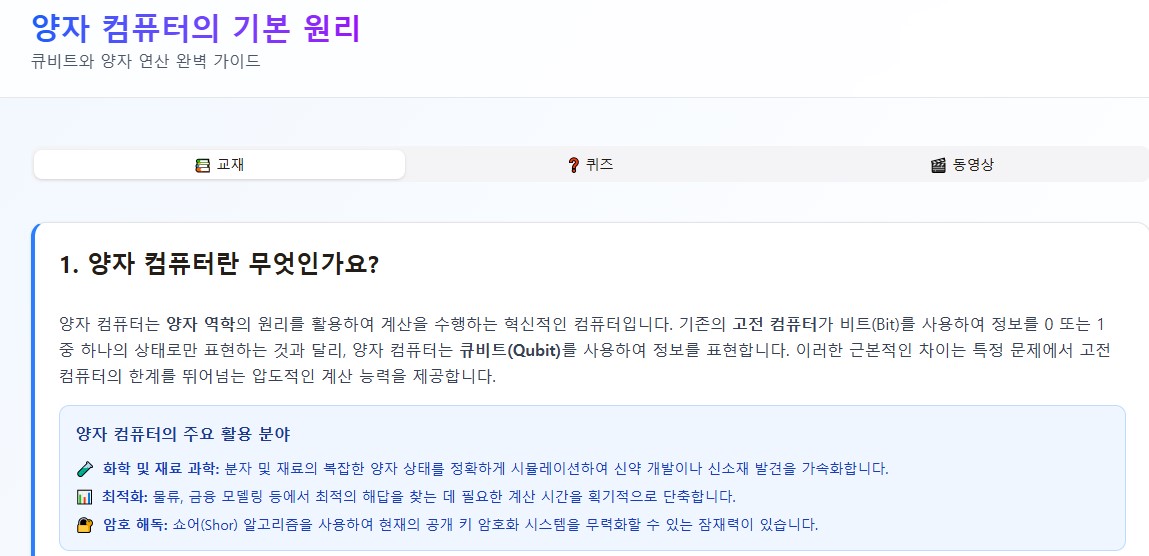 양자 컴퓨터의 기본 원리
큐비트와 양자 연산 완벽 가이드

📚 교재
❓ 퀴즈
🎬 동영상
1. 양자 컴퓨터란 무엇인가요?
양자 컴퓨터는 양자 역학의 원리를 활용하여 계산을 수행하는 혁신적인 컴퓨터입니다. 기존의 고전 컴퓨터가 비트(Bit)를 사용하여 정보를 0 또는 1 중 하나의 상태로만 표현하는 것과 달리, 양자 컴퓨터는 큐비트(Qubit)를 사용하여 정보를 표현합니다. 이러한 근본적인 차이는 특정 문제에서 고전 컴퓨터의 한계를 뛰어넘는 압도적인 계산 능력을 제공합니다.