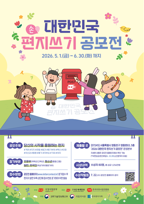 손 대한민국 편지쓰기 공모전
2026. 5. 1.(금) ~ 6. 30.(화) 까지
1. 공모주제
당신의 시작을 응원하는 편지

해시태그: #격려 #지지 #관찰 #발견 #동기부여 #확신 #인정 #자신감 #동행 #용기 #자부심 #기대 #의지

2. 참가부문
초등부(저학년/고학년), 청소년(중등/고등)

일반, 외국인(국내거주/해외거주)

3. 접수방법
공모전 홈페이지(www.lettercontest.kr) 참가접수 후 편지지 앞면 우측 상단에 접수번호 표기하여 우편 발송

4. 제출할 곳
[07245] 서울특별시 영등포구 영중로83, 5층 2026 대한민국 편지쓰기 공모전 운영본부

자세한 내용은 공모전 홈페이지에서 확인 가능

(*우편요금 본인부담/ 6. 30.(화) 소인분까지 유효)

5. 시상내역 및 발표
시상내역: 수상자 80명, 총 상금 1,256만원

수상작발표: 7. 22.(수) 공모전 홈페이지 공지

주최: 우정사업본부

주관: 우정인재개발원, 한국우편사업진흥원

후원: 과학기술정보통신부, 국립국어원, 한국편지가족