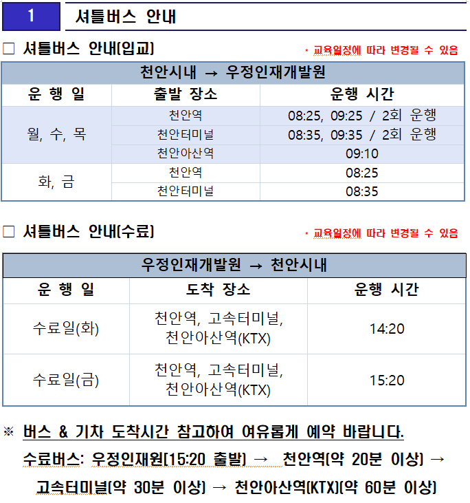 셔틀버스 안내(입교)                     * 교육일정에 따라 변경될 수 있음
천안시내 → 우정인재개발원
운 행 일
출발 장소
운행 시간
월, 수, 목
천안역
08:25, 09:25 / 2회 운행
천안터미널
08:35, 09:35 / 2회 운행
천안아산역
09:10
화, 금
천안역
08:25
천안터미널
08:35
□ 셔틀버스 안내(수료)                     * 교육일정에 따라 변경될 수 있음

우정인재개발원 → 천안시내
운 행 일
도착 장소
운행 시간
수료일(화)
천안역, 고속터미널, 천안아산역(KTX)
14:20
수료일(금)
천안역, 고속터미널, 천안아산역(KTX)
15:20
※ 버스 & 기차 도착시간 참고하여 여유롭게 예약 바랍니다.
   수료버스: 우정인재원[15:20 출발) →  천안역(약 20분 이상) → 고속터미널(약 30분 이상) → 천안아산역(KTX)(약 60분 이상)

